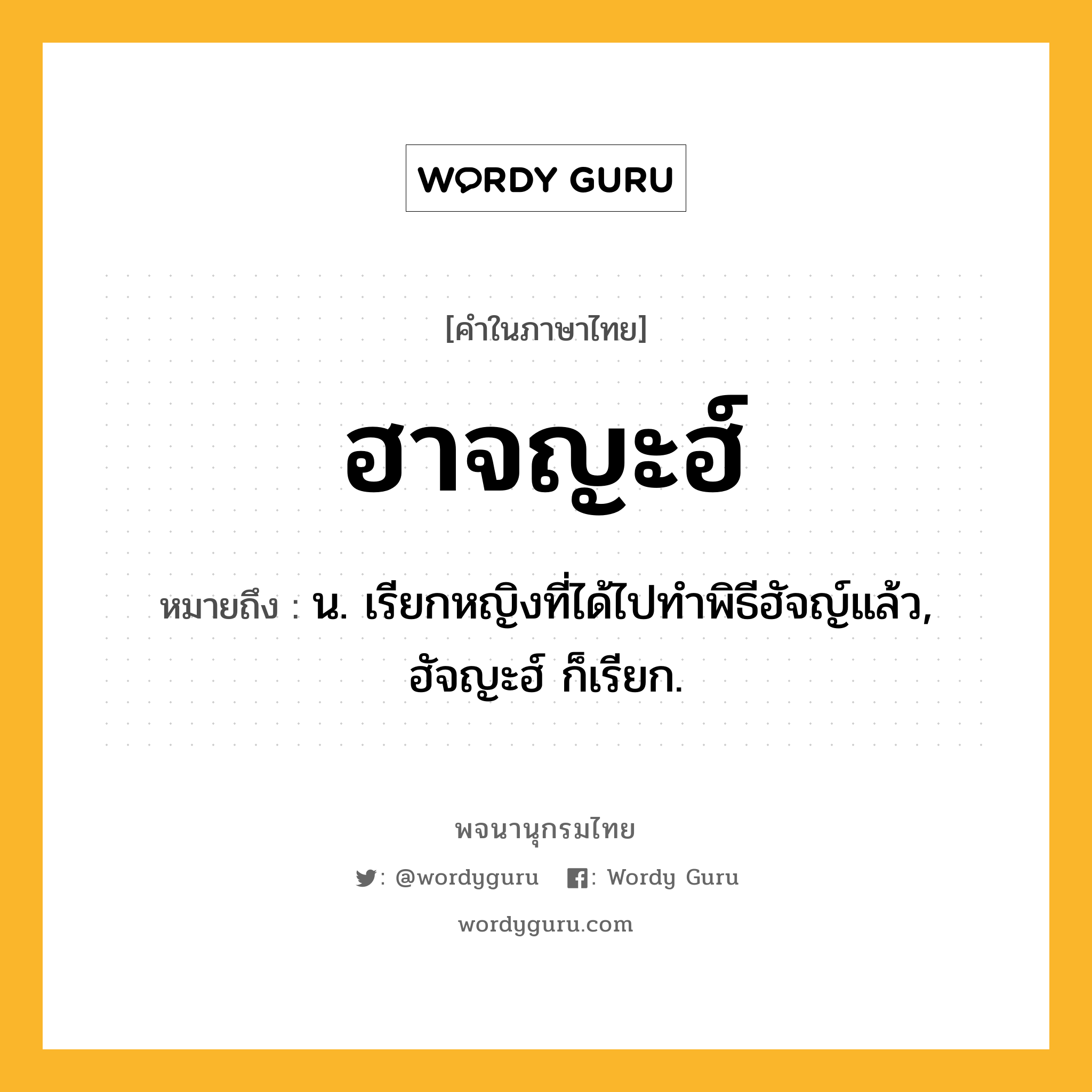 ฮาจญะฮ์ หมายถึงอะไร?, คำในภาษาไทย ฮาจญะฮ์ หมายถึง น. เรียกหญิงที่ได้ไปทำพิธีฮัจญ์แล้ว, ฮัจญะฮ์ ก็เรียก.