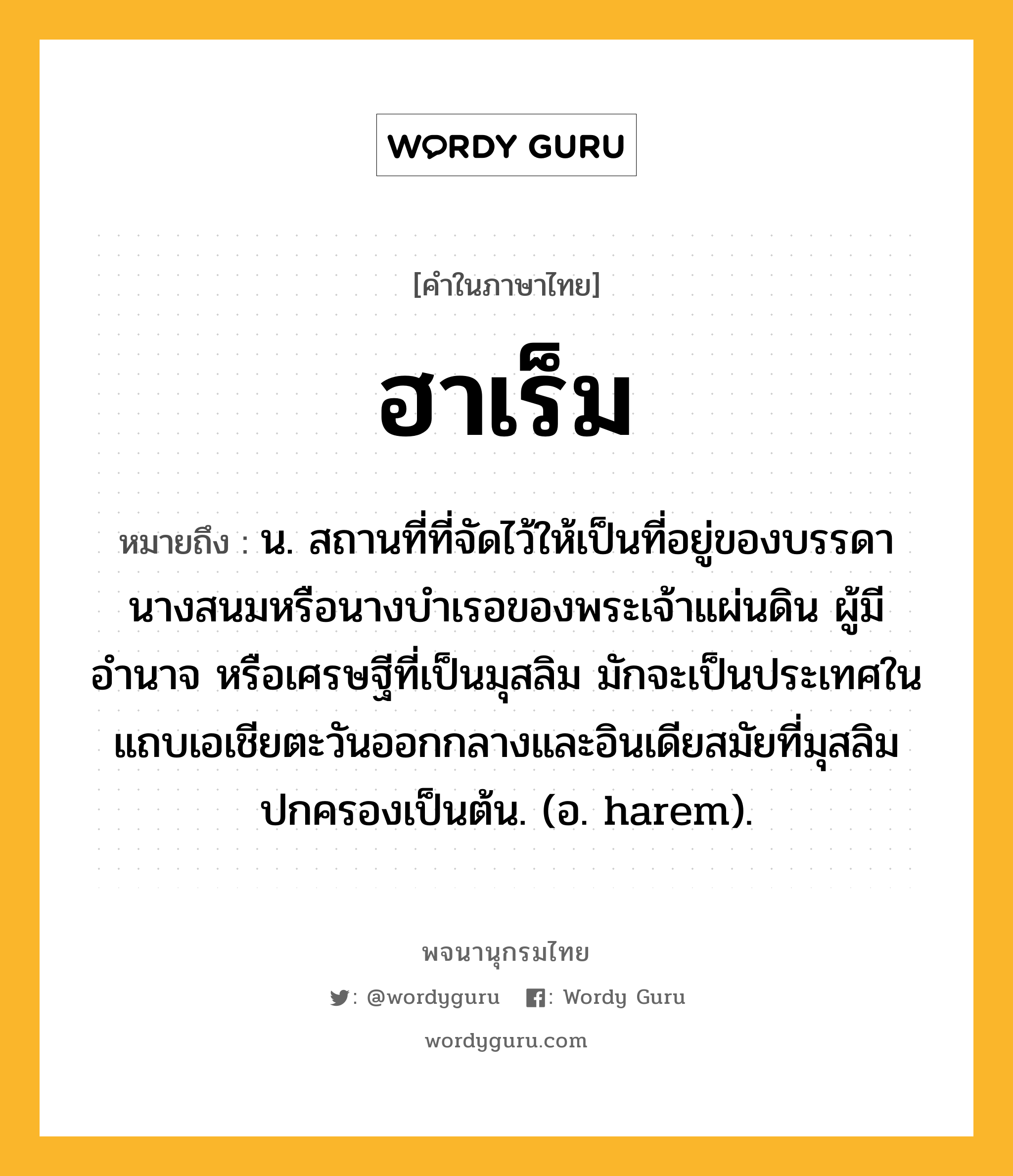 ฮาเร็ม หมายถึงอะไร?, คำในภาษาไทย ฮาเร็ม หมายถึง น. สถานที่ที่จัดไว้ให้เป็นที่อยู่ของบรรดานางสนมหรือนางบําเรอของพระเจ้าแผ่นดิน ผู้มีอำนาจ หรือเศรษฐีที่เป็นมุสลิม มักจะเป็นประเทศในแถบเอเชียตะวันออกกลางและอินเดียสมัยที่มุสลิมปกครองเป็นต้น. (อ. harem).