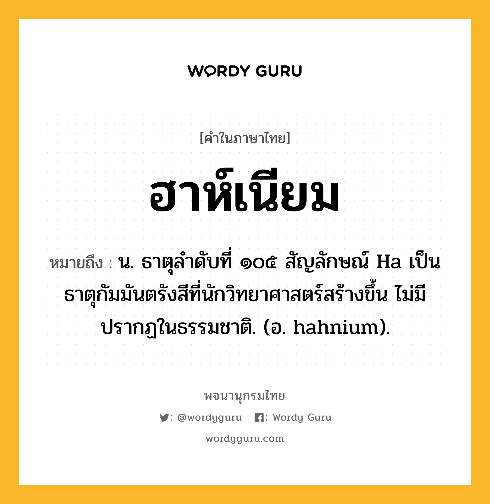 ฮาห์เนียม หมายถึงอะไร?, คำในภาษาไทย ฮาห์เนียม หมายถึง น. ธาตุลําดับที่ ๑๐๕ สัญลักษณ์ Ha เป็นธาตุกัมมันตรังสีที่นักวิทยาศาสตร์สร้างขึ้น ไม่มีปรากฏในธรรมชาติ. (อ. hahnium).