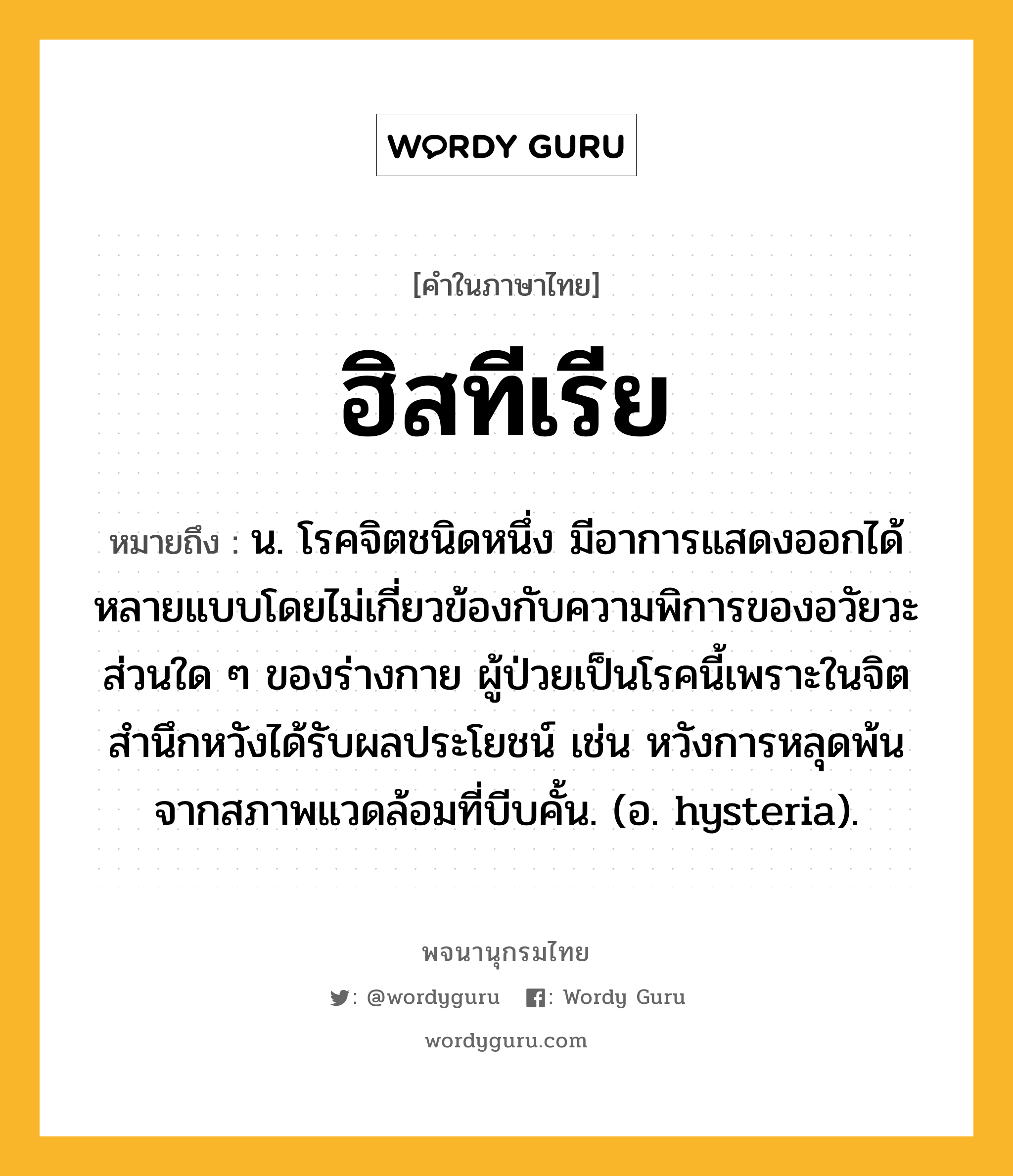 ฮิสทีเรีย หมายถึงอะไร?, คำในภาษาไทย ฮิสทีเรีย หมายถึง น. โรคจิตชนิดหนึ่ง มีอาการแสดงออกได้หลายแบบโดยไม่เกี่ยวข้องกับความพิการของอวัยวะส่วนใด ๆ ของร่างกาย ผู้ป่วยเป็นโรคนี้เพราะในจิตสํานึกหวังได้รับผลประโยชน์ เช่น หวังการหลุดพ้นจากสภาพแวดล้อมที่บีบคั้น. (อ. hysteria).