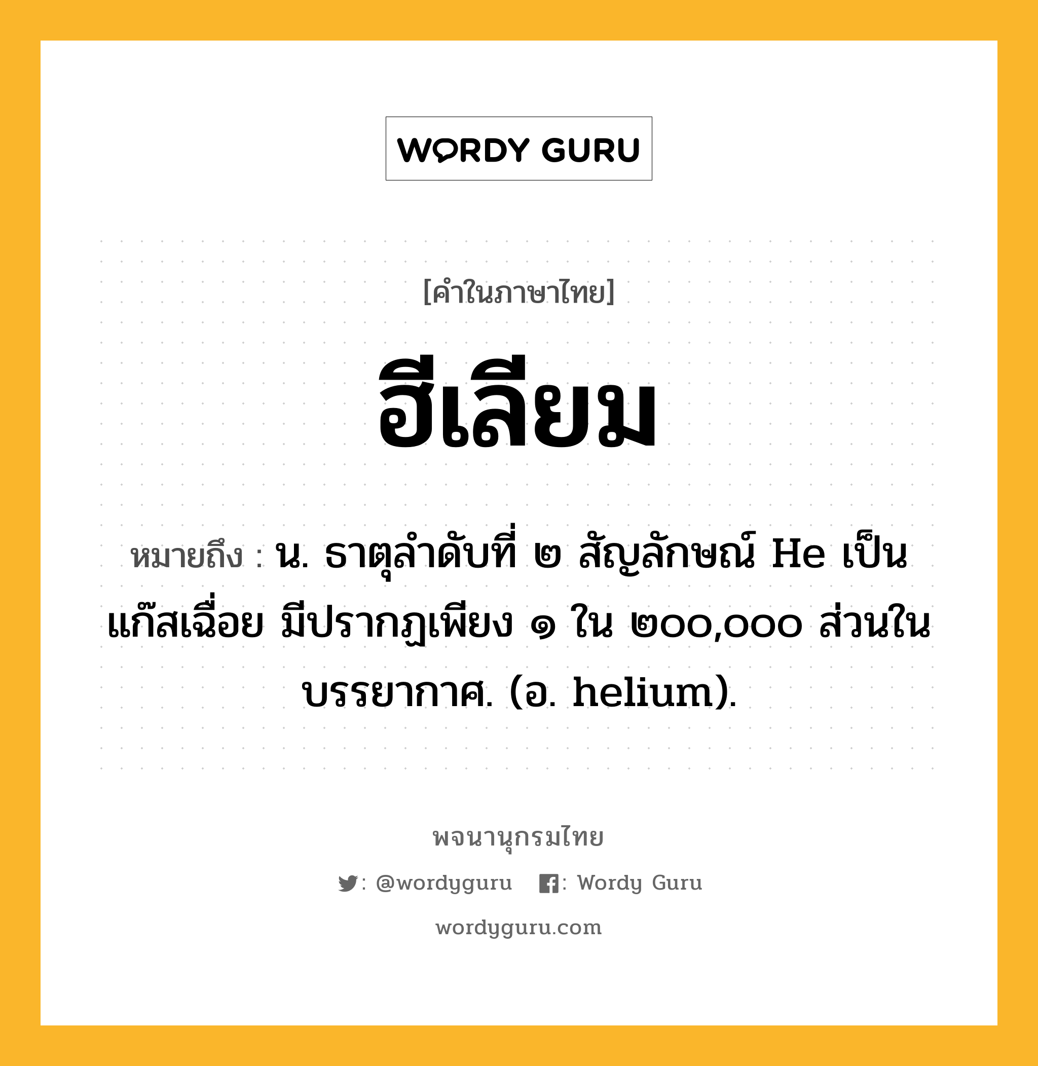 ฮีเลียม หมายถึงอะไร?, คำในภาษาไทย ฮีเลียม หมายถึง น. ธาตุลําดับที่ ๒ สัญลักษณ์ He เป็นแก๊สเฉื่อย มีปรากฏเพียง ๑ ใน ๒๐๐,๐๐๐ ส่วนในบรรยากาศ. (อ. helium).