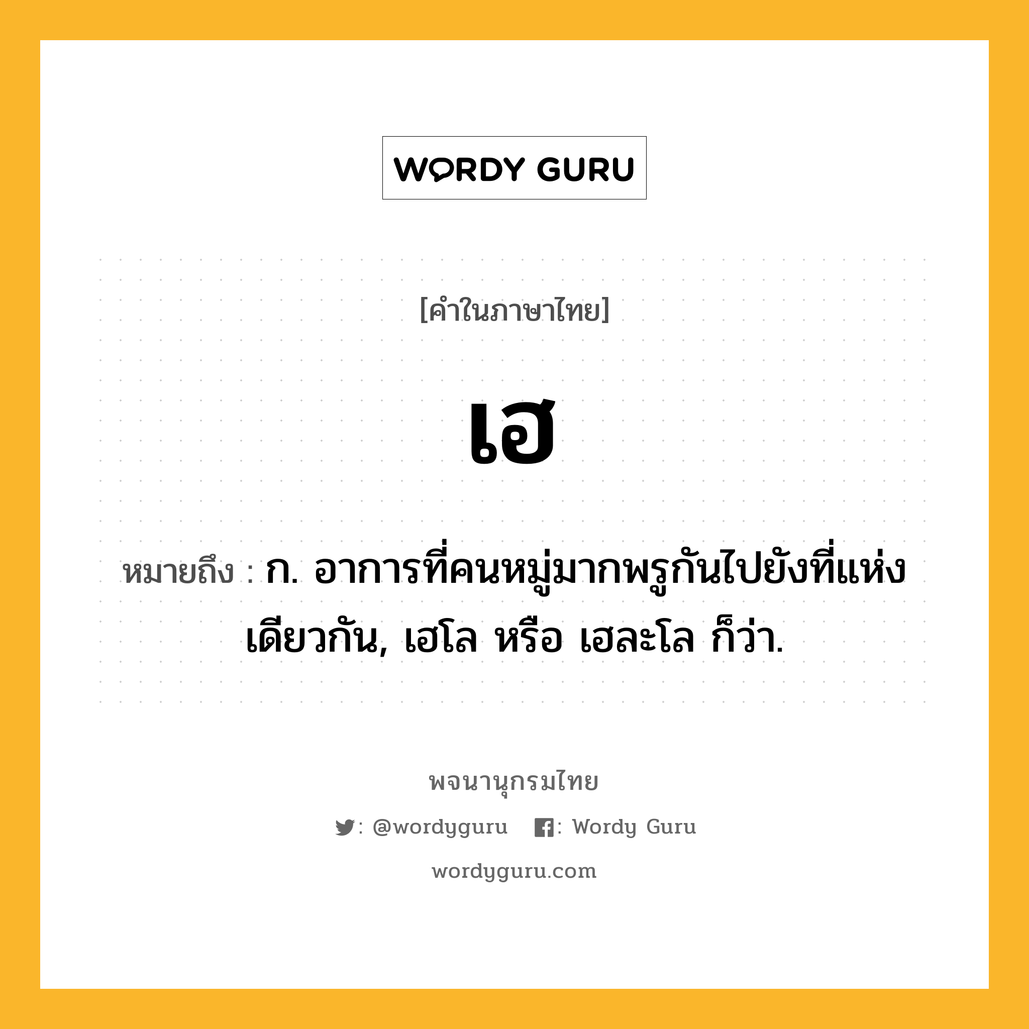 เฮ หมายถึงอะไร?, คำในภาษาไทย เฮ หมายถึง ก. อาการที่คนหมู่มากพรูกันไปยังที่แห่งเดียวกัน, เฮโล หรือ เฮละโล ก็ว่า.