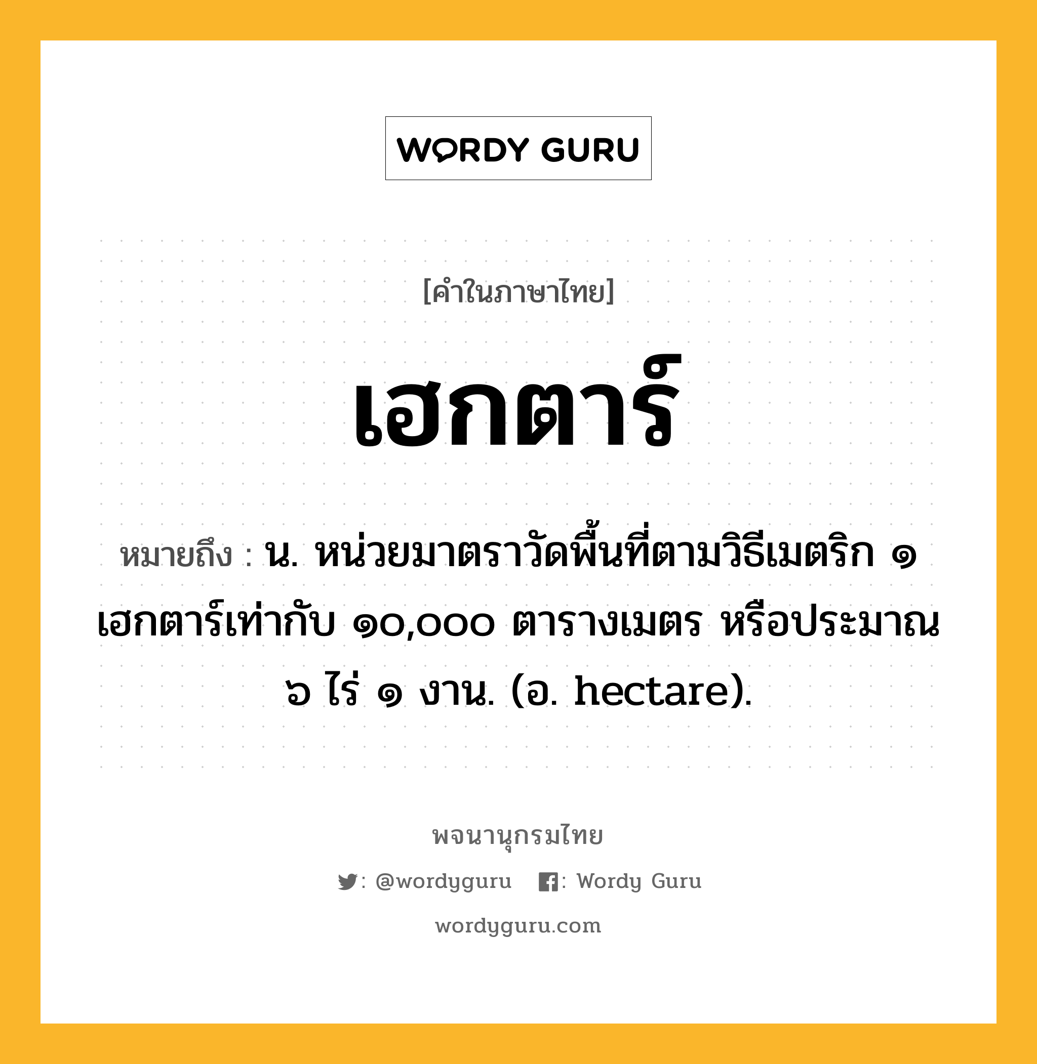 เฮกตาร์ หมายถึงอะไร?, คำในภาษาไทย เฮกตาร์ หมายถึง น. หน่วยมาตราวัดพื้นที่ตามวิธีเมตริก ๑ เฮกตาร์เท่ากับ ๑๐,๐๐๐ ตารางเมตร หรือประมาณ ๖ ไร่ ๑ งาน. (อ. hectare).