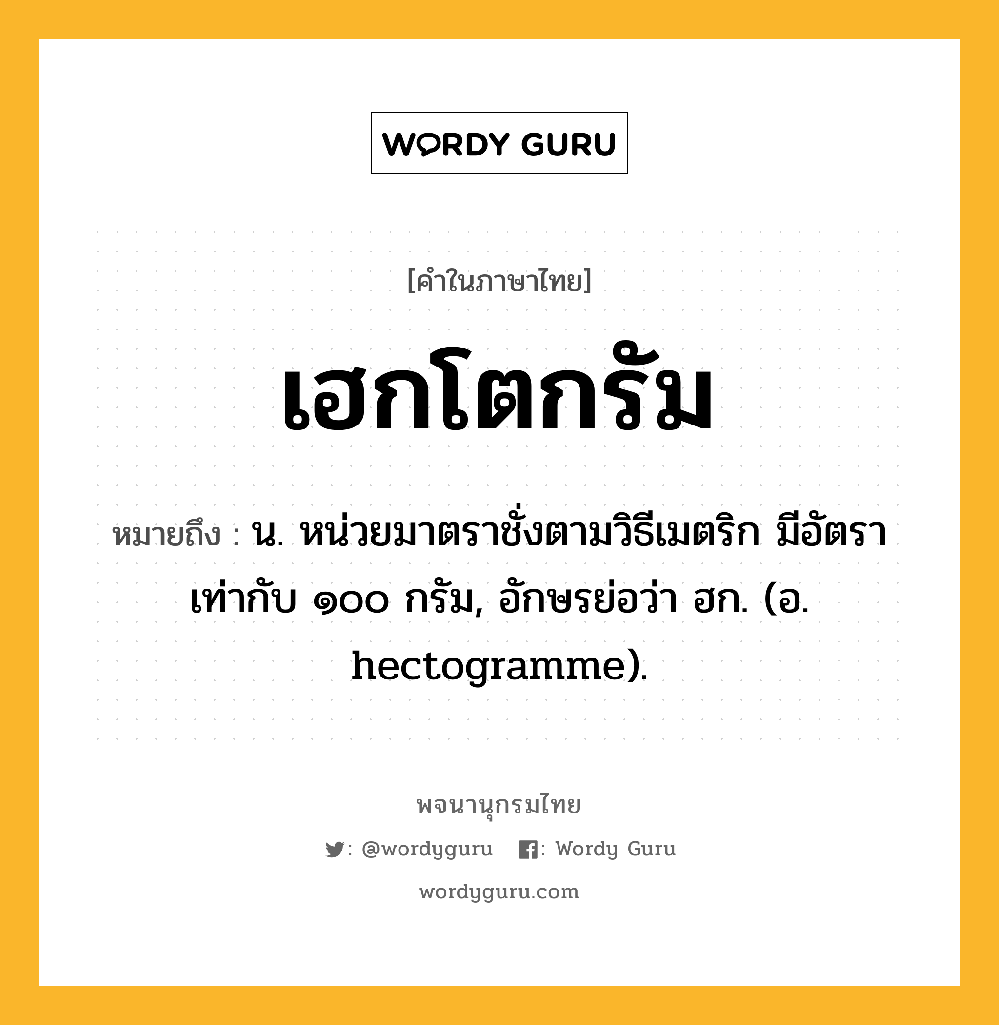 เฮกโตกรัม หมายถึงอะไร?, คำในภาษาไทย เฮกโตกรัม หมายถึง น. หน่วยมาตราชั่งตามวิธีเมตริก มีอัตราเท่ากับ ๑๐๐ กรัม, อักษรย่อว่า ฮก. (อ. hectogramme).