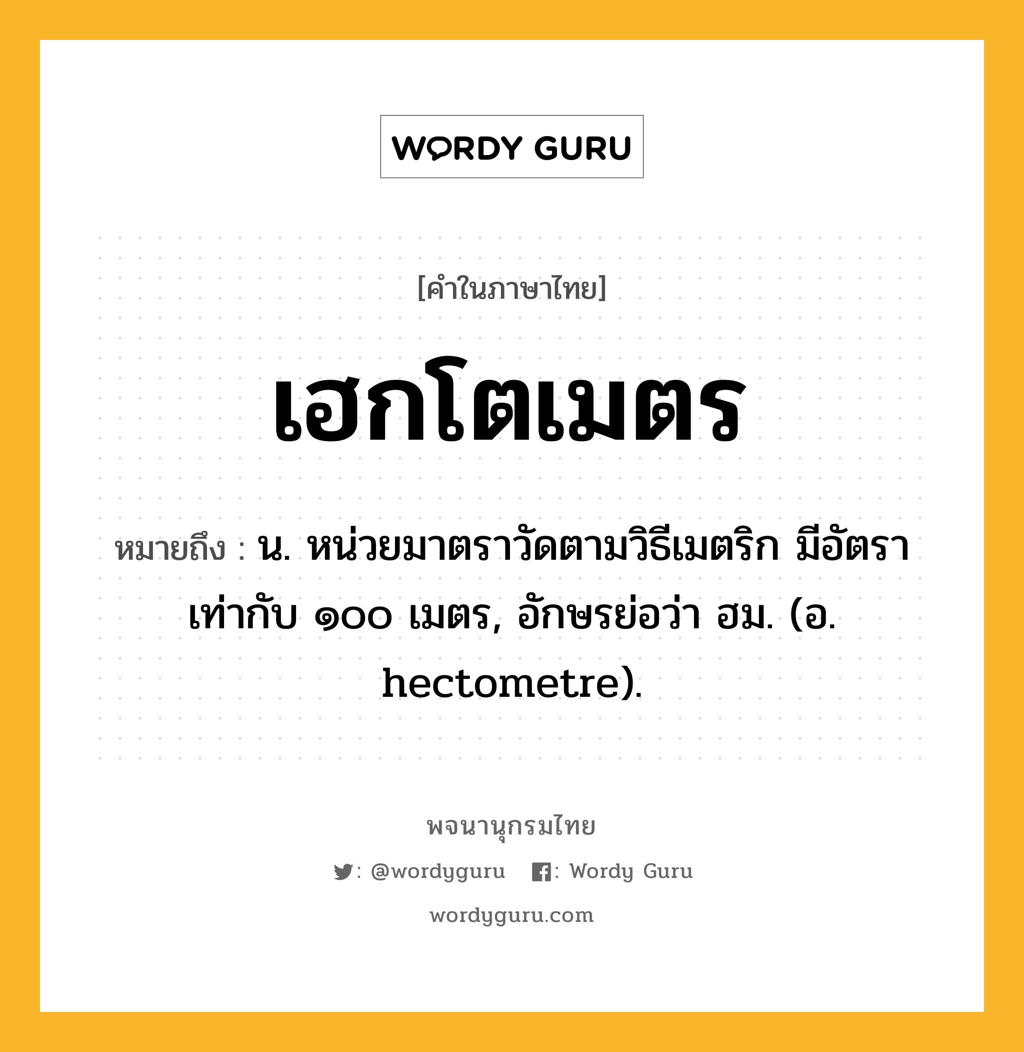 เฮกโตเมตร หมายถึงอะไร?, คำในภาษาไทย เฮกโตเมตร หมายถึง น. หน่วยมาตราวัดตามวิธีเมตริก มีอัตราเท่ากับ ๑๐๐ เมตร, อักษรย่อว่า ฮม. (อ. hectometre).