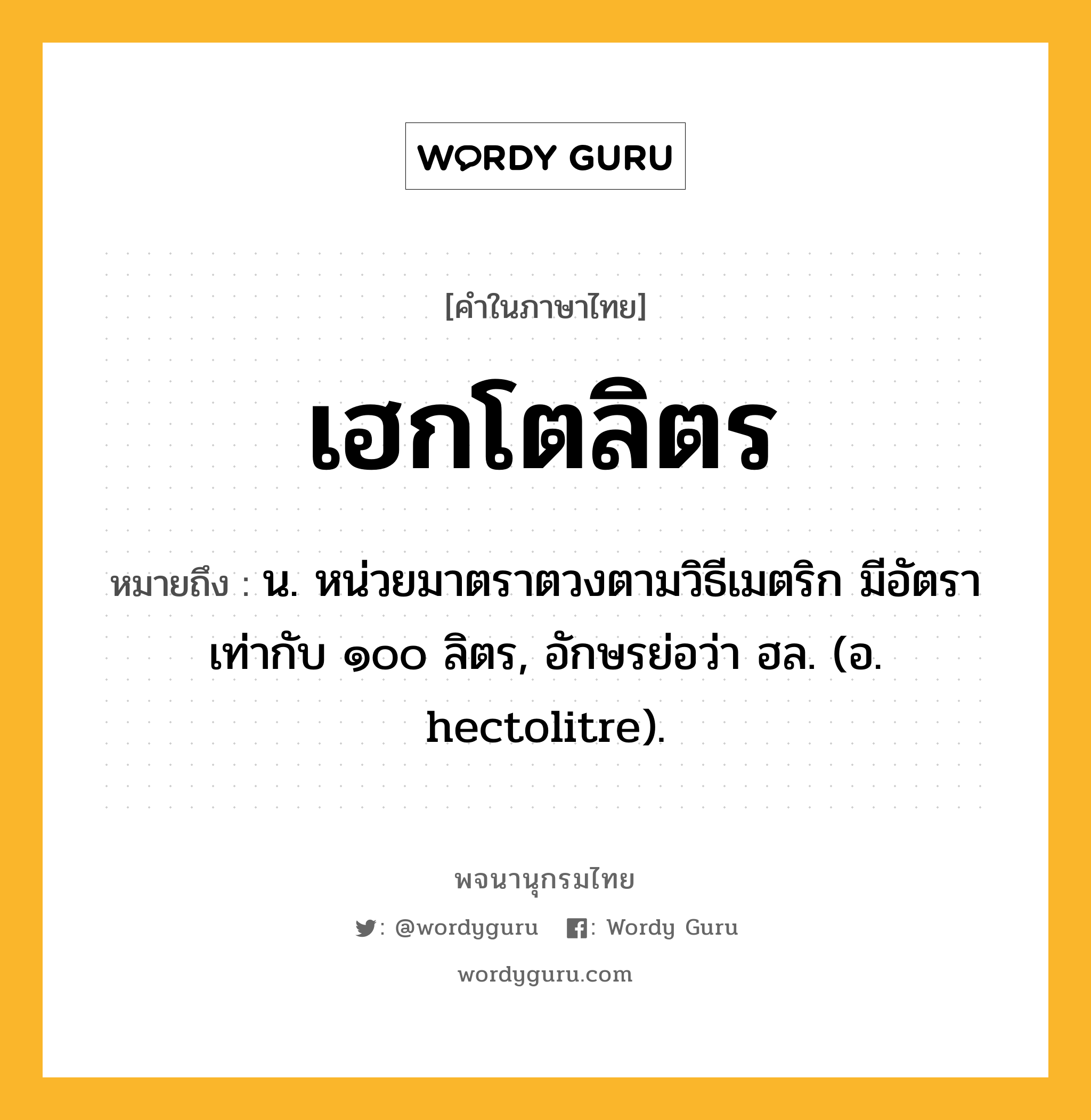 เฮกโตลิตร หมายถึงอะไร?, คำในภาษาไทย เฮกโตลิตร หมายถึง น. หน่วยมาตราตวงตามวิธีเมตริก มีอัตราเท่ากับ ๑๐๐ ลิตร, อักษรย่อว่า ฮล. (อ. hectolitre).