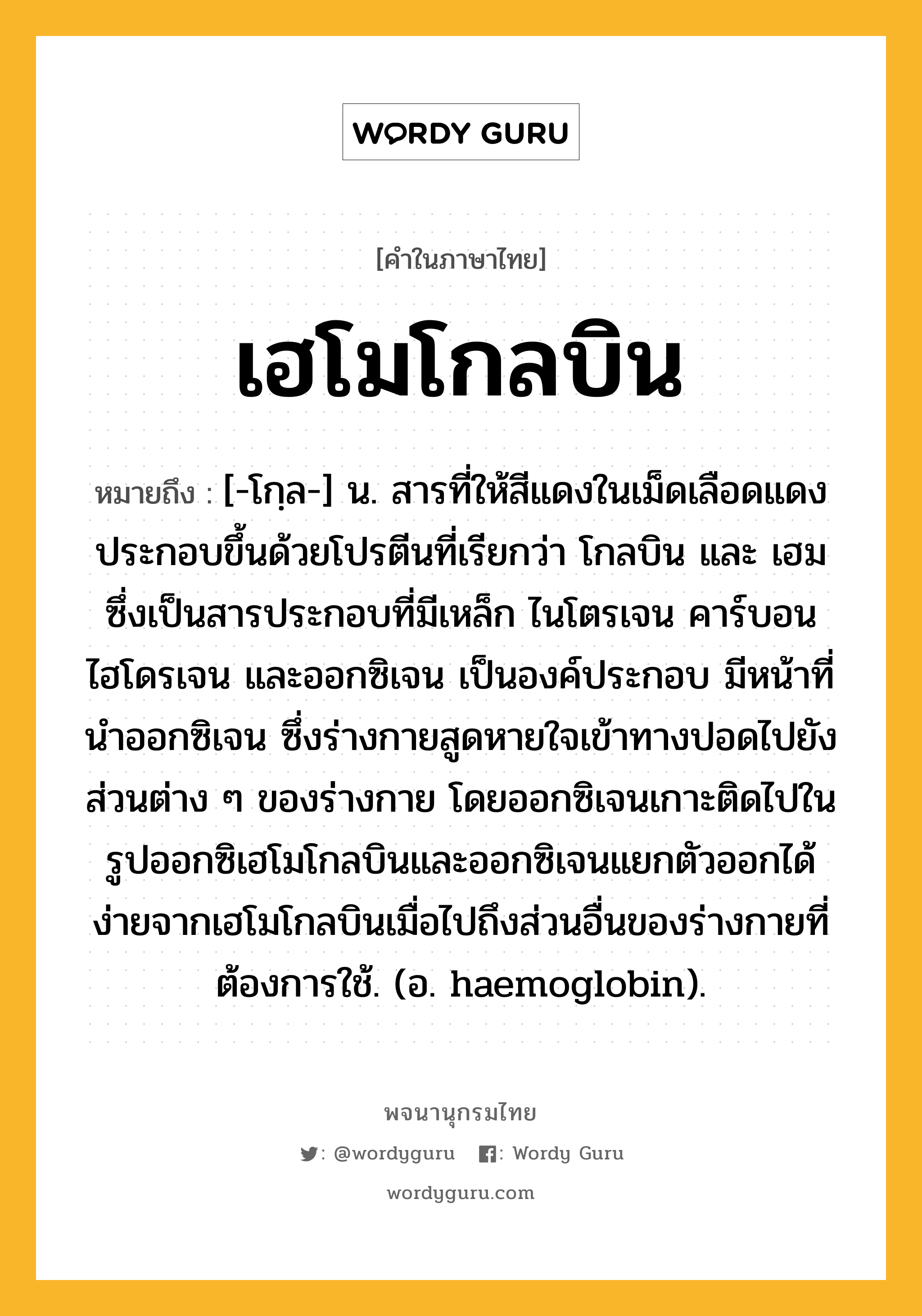 เฮโมโกลบิน หมายถึงอะไร?, คำในภาษาไทย เฮโมโกลบิน หมายถึง [-โกฺล-] น. สารที่ให้สีแดงในเม็ดเลือดแดง ประกอบขึ้นด้วยโปรตีนที่เรียกว่า โกลบิน และ เฮม ซึ่งเป็นสารประกอบที่มีเหล็ก ไนโตรเจน คาร์บอน ไฮโดรเจน และออกซิเจน เป็นองค์ประกอบ มีหน้าที่นําออกซิเจน ซึ่งร่างกายสูดหายใจเข้าทางปอดไปยังส่วนต่าง ๆ ของร่างกาย โดยออกซิเจนเกาะติดไปในรูปออกซิเฮโมโกลบินและออกซิเจนแยกตัวออกได้ง่ายจากเฮโมโกลบินเมื่อไปถึงส่วนอื่นของร่างกายที่ต้องการใช้. (อ. haemoglobin).