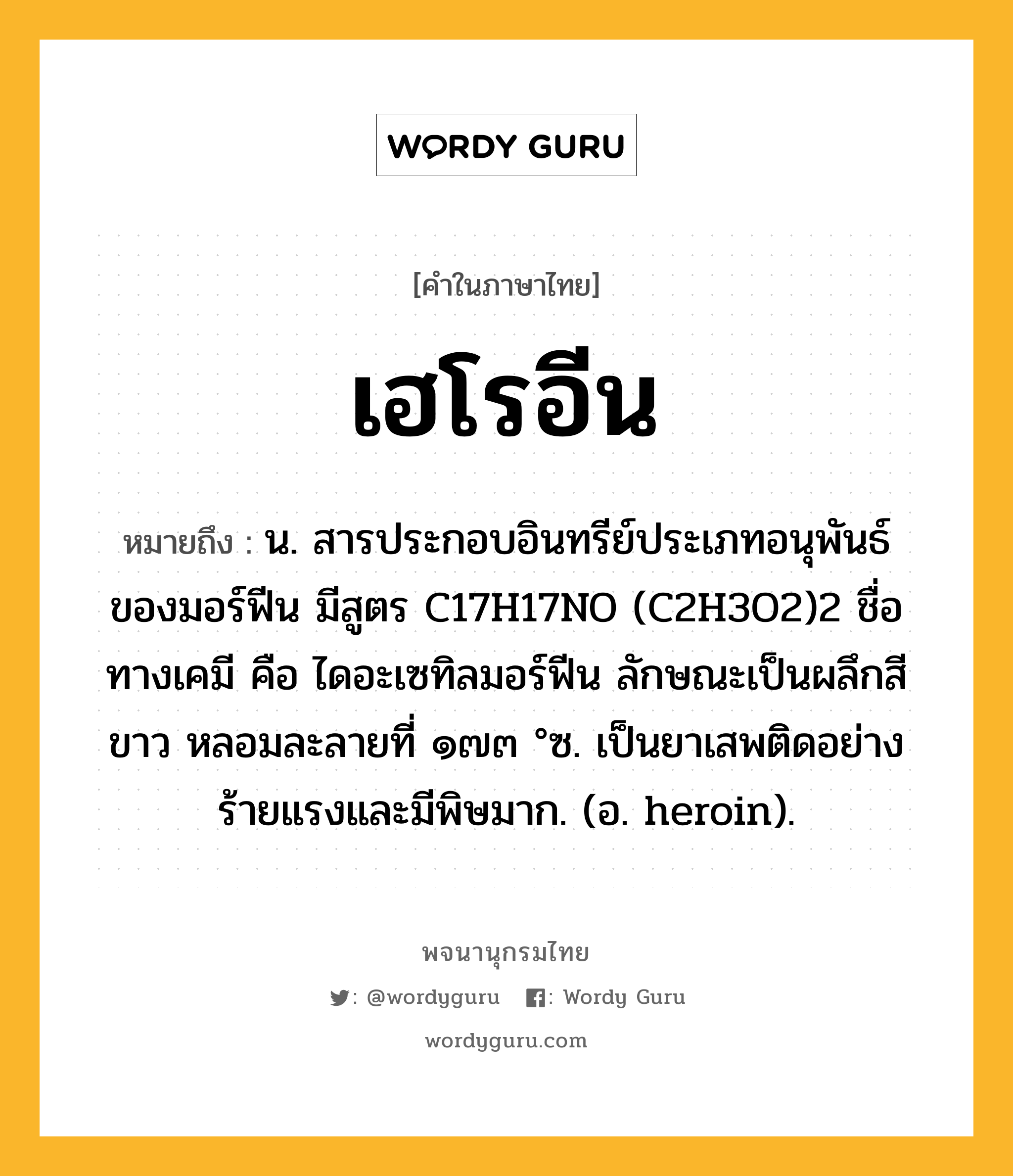 เฮโรอีน หมายถึงอะไร?, คำในภาษาไทย เฮโรอีน หมายถึง น. สารประกอบอินทรีย์ประเภทอนุพันธ์ของมอร์ฟีน มีสูตร C17H17NO (C2H3O2)2 ชื่อทางเคมี คือ ไดอะเซทิลมอร์ฟีน ลักษณะเป็นผลึกสีขาว หลอมละลายที่ ๑๗๓ °ซ. เป็นยาเสพติดอย่างร้ายแรงและมีพิษมาก. (อ. heroin).