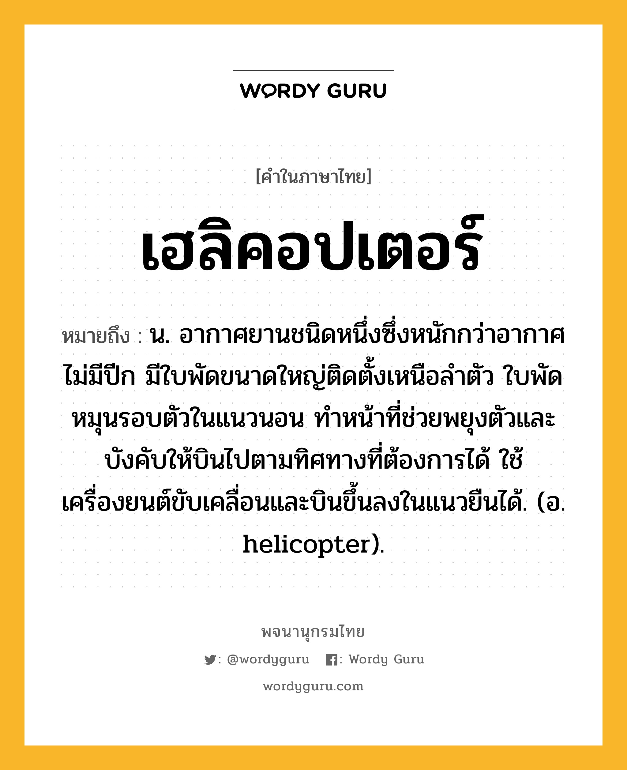 เฮลิคอปเตอร์ หมายถึงอะไร?, คำในภาษาไทย เฮลิคอปเตอร์ หมายถึง น. อากาศยานชนิดหนึ่งซึ่งหนักกว่าอากาศ ไม่มีปีก มีใบพัดขนาดใหญ่ติดตั้งเหนือลําตัว ใบพัดหมุนรอบตัวในแนวนอน ทําหน้าที่ช่วยพยุงตัวและบังคับให้บินไปตามทิศทางที่ต้องการได้ ใช้เครื่องยนต์ขับเคลื่อนและบินขึ้นลงในแนวยืนได้. (อ. helicopter).