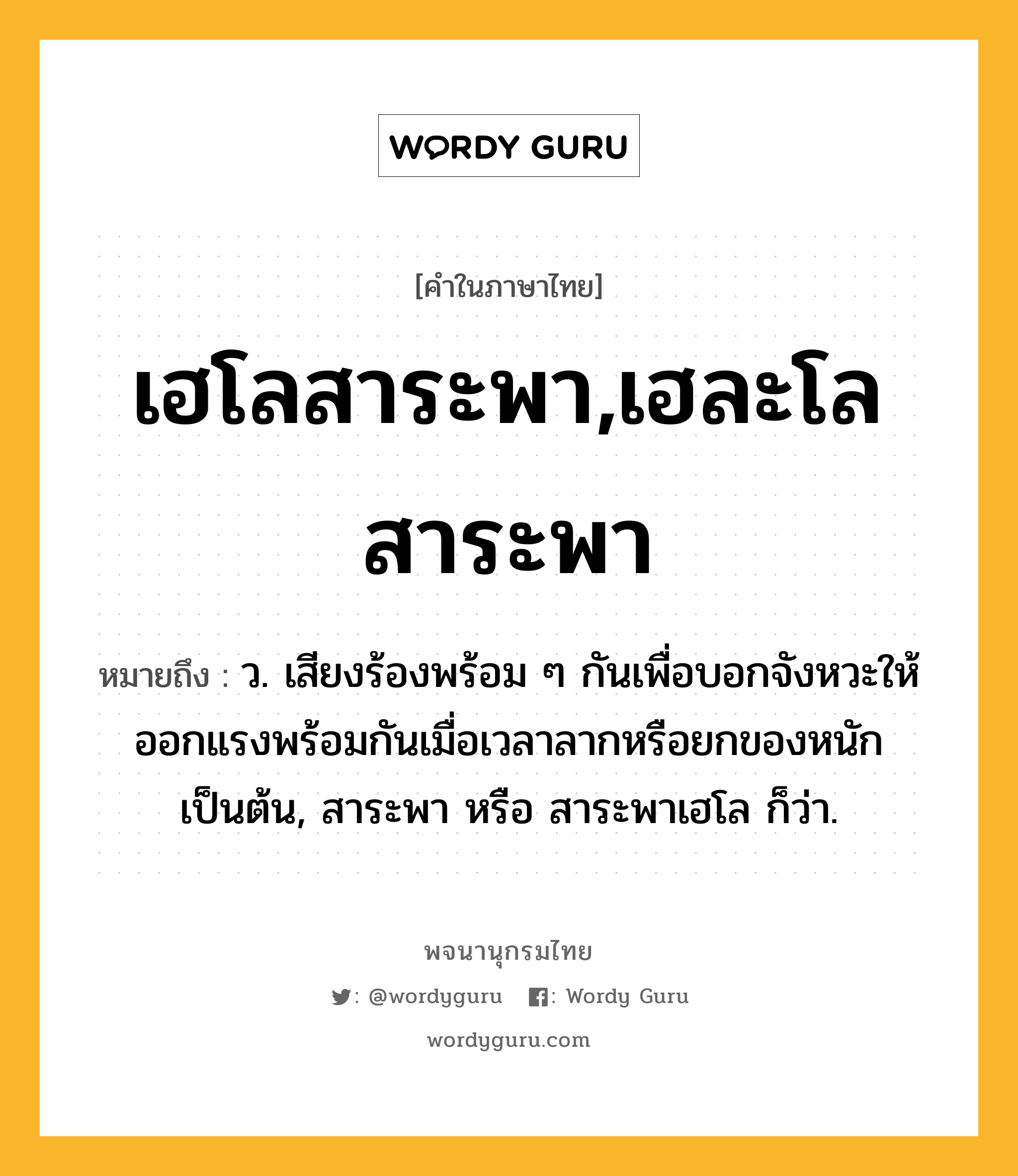 เฮโลสาระพา,เฮละโลสาระพา หมายถึงอะไร?, คำในภาษาไทย เฮโลสาระพา,เฮละโลสาระพา หมายถึง ว. เสียงร้องพร้อม ๆ กันเพื่อบอกจังหวะให้ออกแรงพร้อมกันเมื่อเวลาลากหรือยกของหนักเป็นต้น, สาระพา หรือ สาระพาเฮโล ก็ว่า.