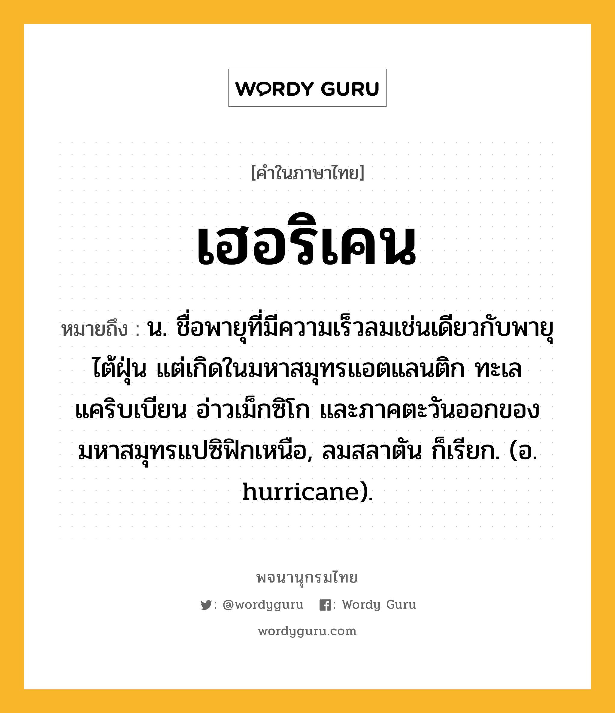 เฮอริเคน หมายถึงอะไร?, คำในภาษาไทย เฮอริเคน หมายถึง น. ชื่อพายุที่มีความเร็วลมเช่นเดียวกับพายุไต้ฝุ่น แต่เกิดในมหาสมุทรแอตแลนติก ทะเลแคริบเบียน อ่าวเม็กซิโก และภาคตะวันออกของมหาสมุทรแปซิฟิกเหนือ, ลมสลาตัน ก็เรียก. (อ. hurricane).