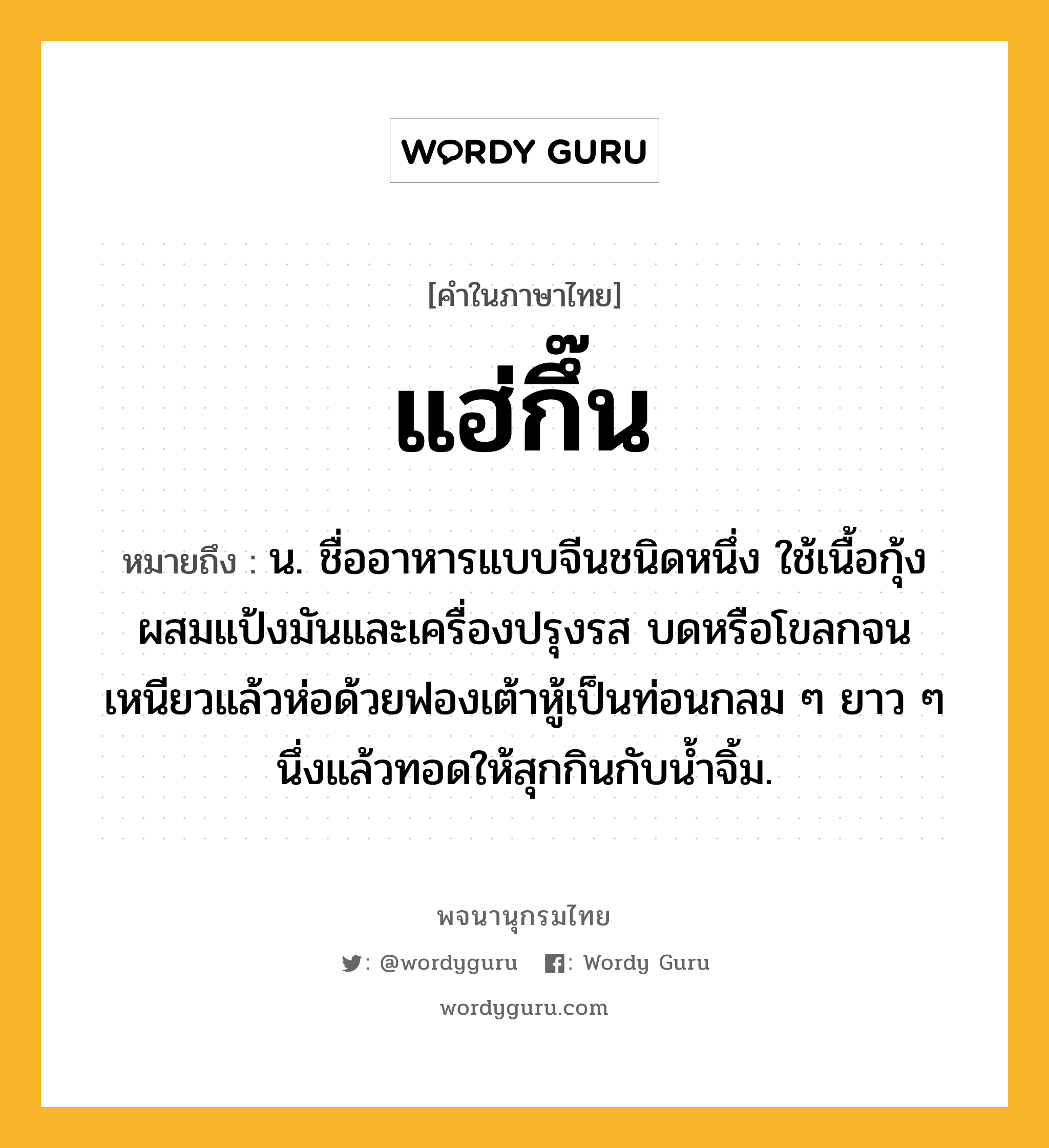 แฮ่กึ๊น หมายถึงอะไร?, คำในภาษาไทย แฮ่กึ๊น หมายถึง น. ชื่ออาหารแบบจีนชนิดหนึ่ง ใช้เนื้อกุ้งผสมแป้งมันและเครื่องปรุงรส บดหรือโขลกจนเหนียวแล้วห่อด้วยฟองเต้าหู้เป็นท่อนกลม ๆ ยาว ๆ นึ่งแล้วทอดให้สุกกินกับน้ำจิ้ม.