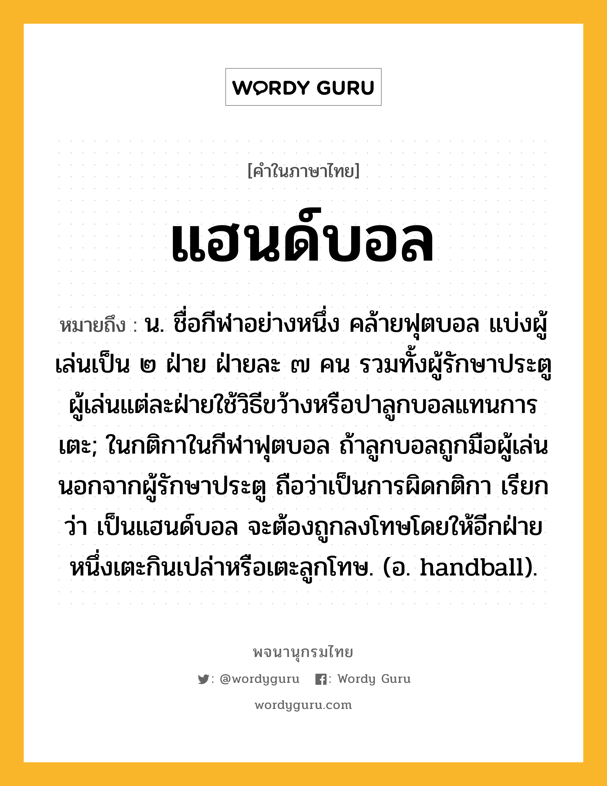 แฮนด์บอล หมายถึงอะไร?, คำในภาษาไทย แฮนด์บอล หมายถึง น. ชื่อกีฬาอย่างหนึ่ง คล้ายฟุตบอล แบ่งผู้เล่นเป็น ๒ ฝ่าย ฝ่ายละ ๗ คน รวมทั้งผู้รักษาประตู ผู้เล่นแต่ละฝ่ายใช้วิธีขว้างหรือปาลูกบอลแทนการเตะ; ในกติกาในกีฬาฟุตบอล ถ้าลูกบอลถูกมือผู้เล่นนอกจากผู้รักษาประตู ถือว่าเป็นการผิดกติกา เรียกว่า เป็นแฮนด์บอล จะต้องถูกลงโทษโดยให้อีกฝ่ายหนึ่งเตะกินเปล่าหรือเตะลูกโทษ. (อ. handball).