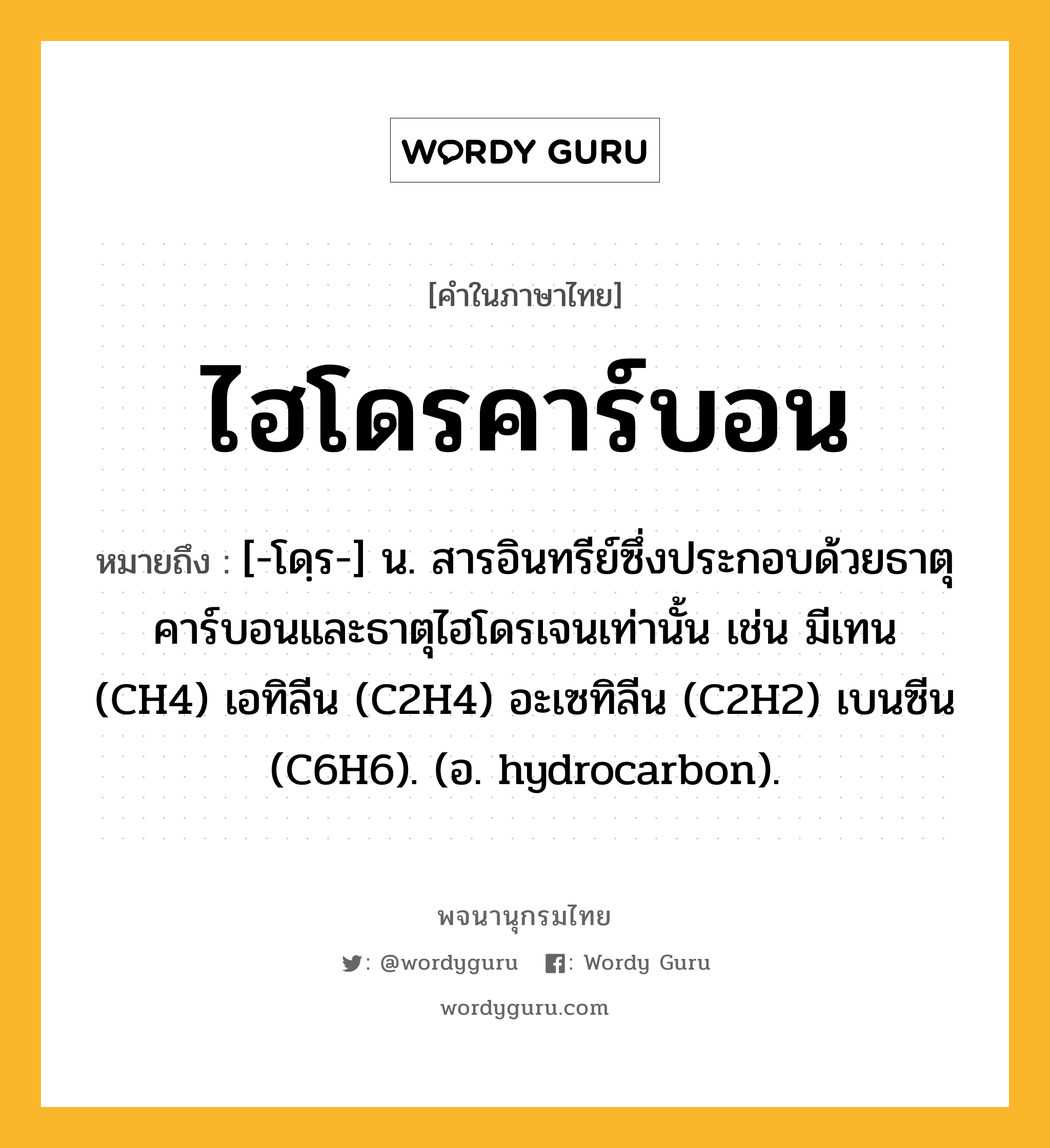 ไฮโดรคาร์บอน หมายถึงอะไร?, คำในภาษาไทย ไฮโดรคาร์บอน หมายถึง [-โดฺร-] น. สารอินทรีย์ซึ่งประกอบด้วยธาตุคาร์บอนและธาตุไฮโดรเจนเท่านั้น เช่น มีเทน (CH4) เอทิลีน (C2H4) อะเซทิลีน (C2H2) เบนซีน (C6H6). (อ. hydrocarbon).