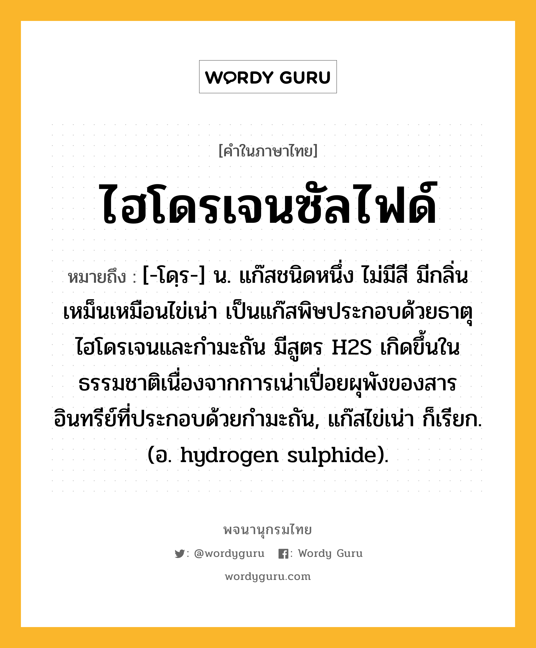 ไฮโดรเจนซัลไฟด์ หมายถึงอะไร?, คำในภาษาไทย ไฮโดรเจนซัลไฟด์ หมายถึง [-โดฺร-] น. แก๊สชนิดหนึ่ง ไม่มีสี มีกลิ่นเหม็นเหมือนไข่เน่า เป็นแก๊สพิษประกอบด้วยธาตุไฮโดรเจนและกํามะถัน มีสูตร H2S เกิดขึ้นในธรรมชาติเนื่องจากการเน่าเปื่อยผุพังของสารอินทรีย์ที่ประกอบด้วยกํามะถัน, แก๊สไข่เน่า ก็เรียก. (อ. hydrogen sulphide).