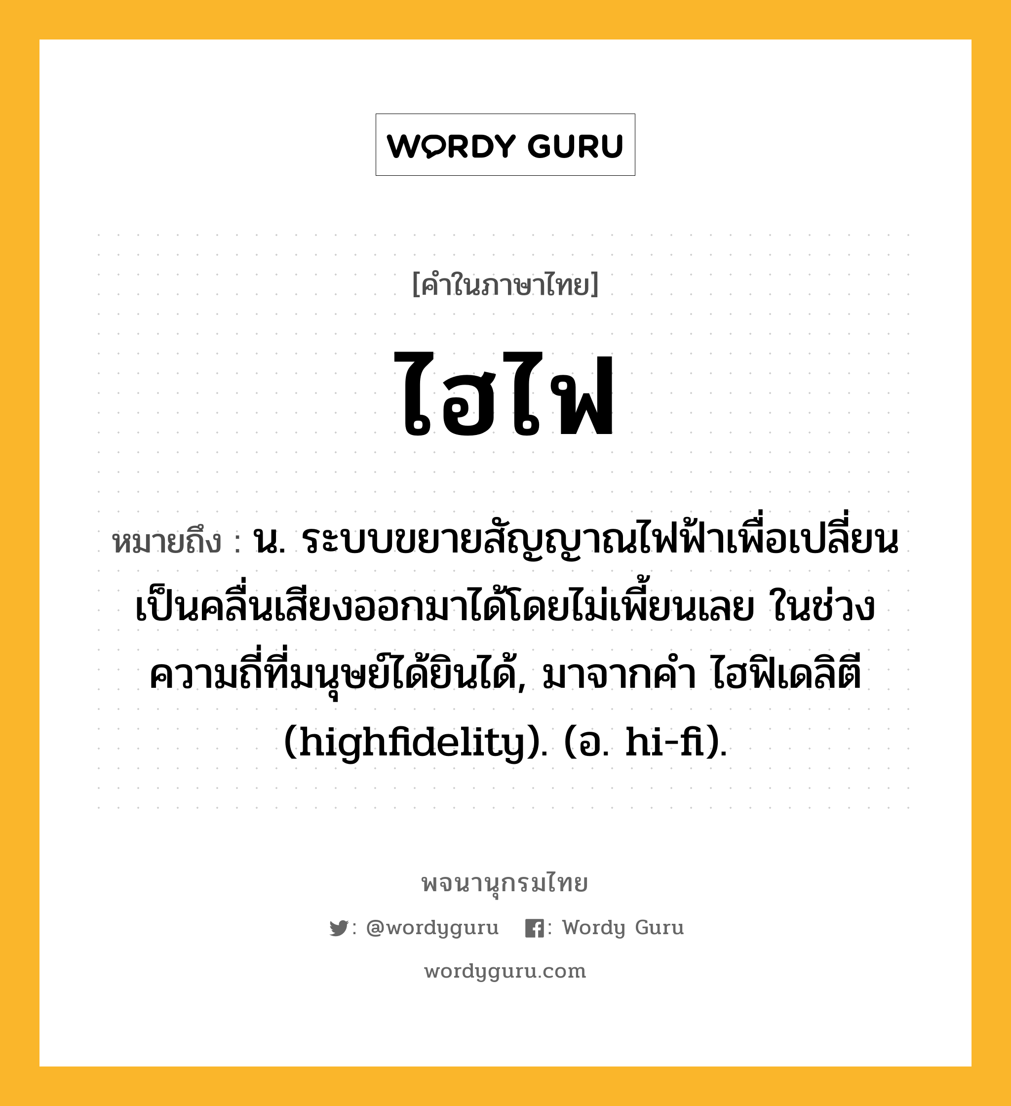 ไฮไฟ หมายถึงอะไร?, คำในภาษาไทย ไฮไฟ หมายถึง น. ระบบขยายสัญญาณไฟฟ้าเพื่อเปลี่ยนเป็นคลื่นเสียงออกมาได้โดยไม่เพี้ยนเลย ในช่วงความถี่ที่มนุษย์ได้ยินได้, มาจากคํา ไฮฟิเดลิตี (highfidelity). (อ. hi-fi).