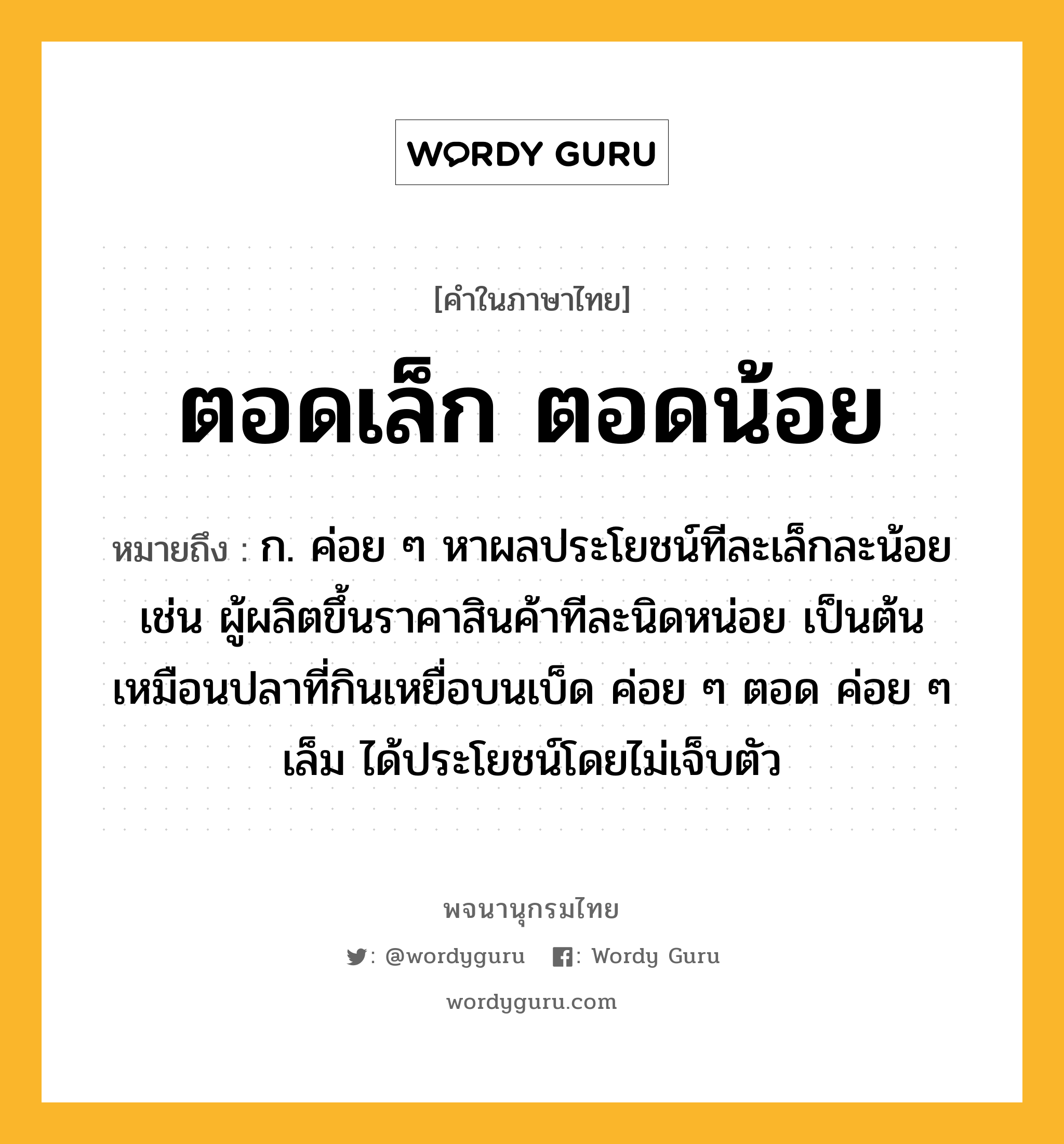 ตอดเล็ก ตอดน้อย หมายถึงอะไร?, คำในภาษาไทย ตอดเล็ก ตอดน้อย หมายถึง ก. ค่อย ๆ หาผลประโยชน์ทีละเล็กละน้อย เช่น ผู้ผลิตขึ้นราคาสินค้าทีละนิดหน่อย เป็นต้น เหมือนปลาที่กินเหยื่อบนเบ็ด ค่อย ๆ ตอด ค่อย ๆ เล็ม ได้ประโยชน์โดยไม่เจ็บตัว