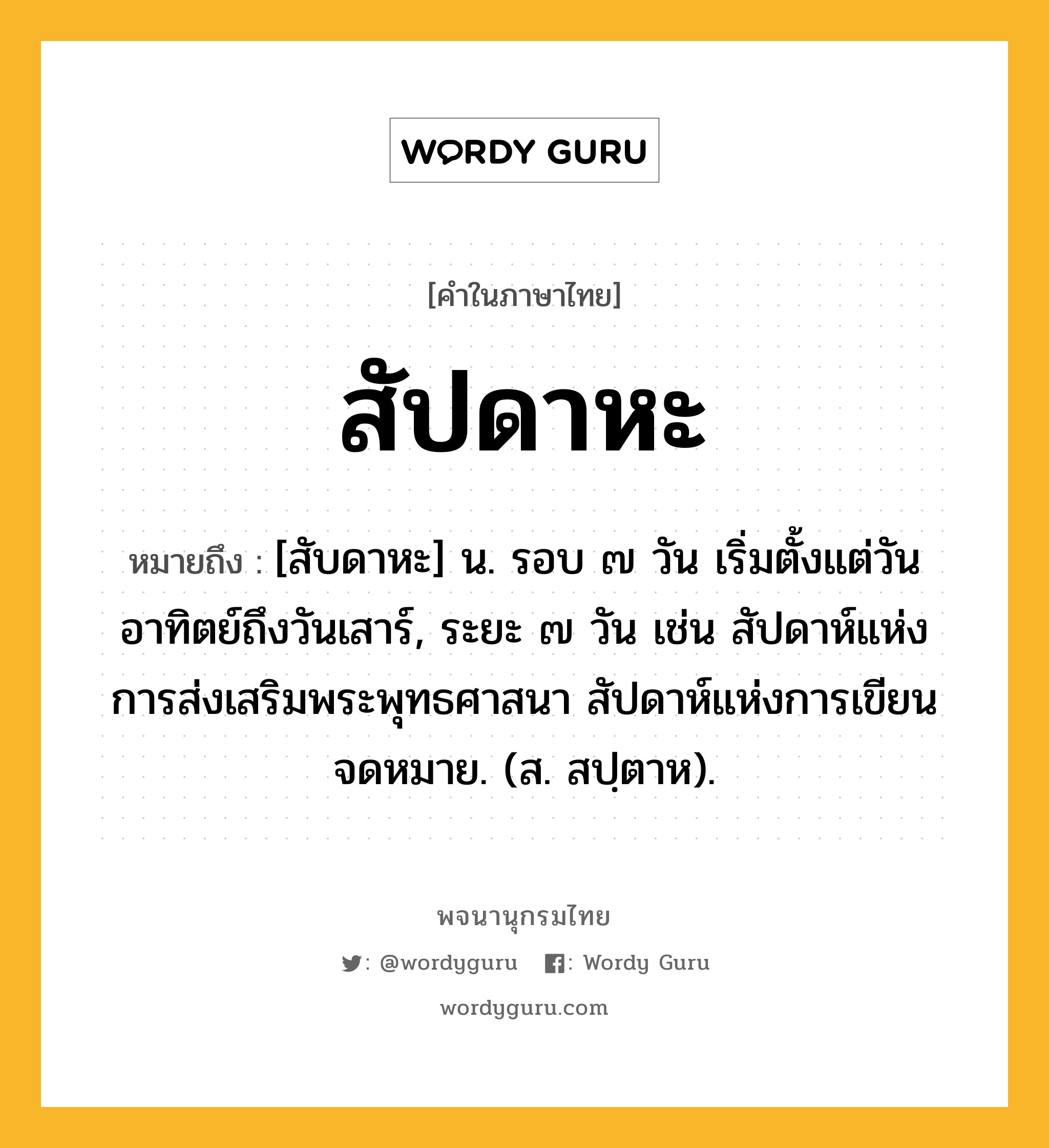 สัปดาหะ หมายถึงอะไร?, คำในภาษาไทย สัปดาหะ หมายถึง [สับดาหะ] น. รอบ ๗ วัน เริ่มตั้งแต่วันอาทิตย์ถึงวันเสาร์, ระยะ ๗ วัน เช่น สัปดาห์แห่งการส่งเสริมพระพุทธศาสนา สัปดาห์แห่งการเขียนจดหมาย. (ส. สปฺตาห).