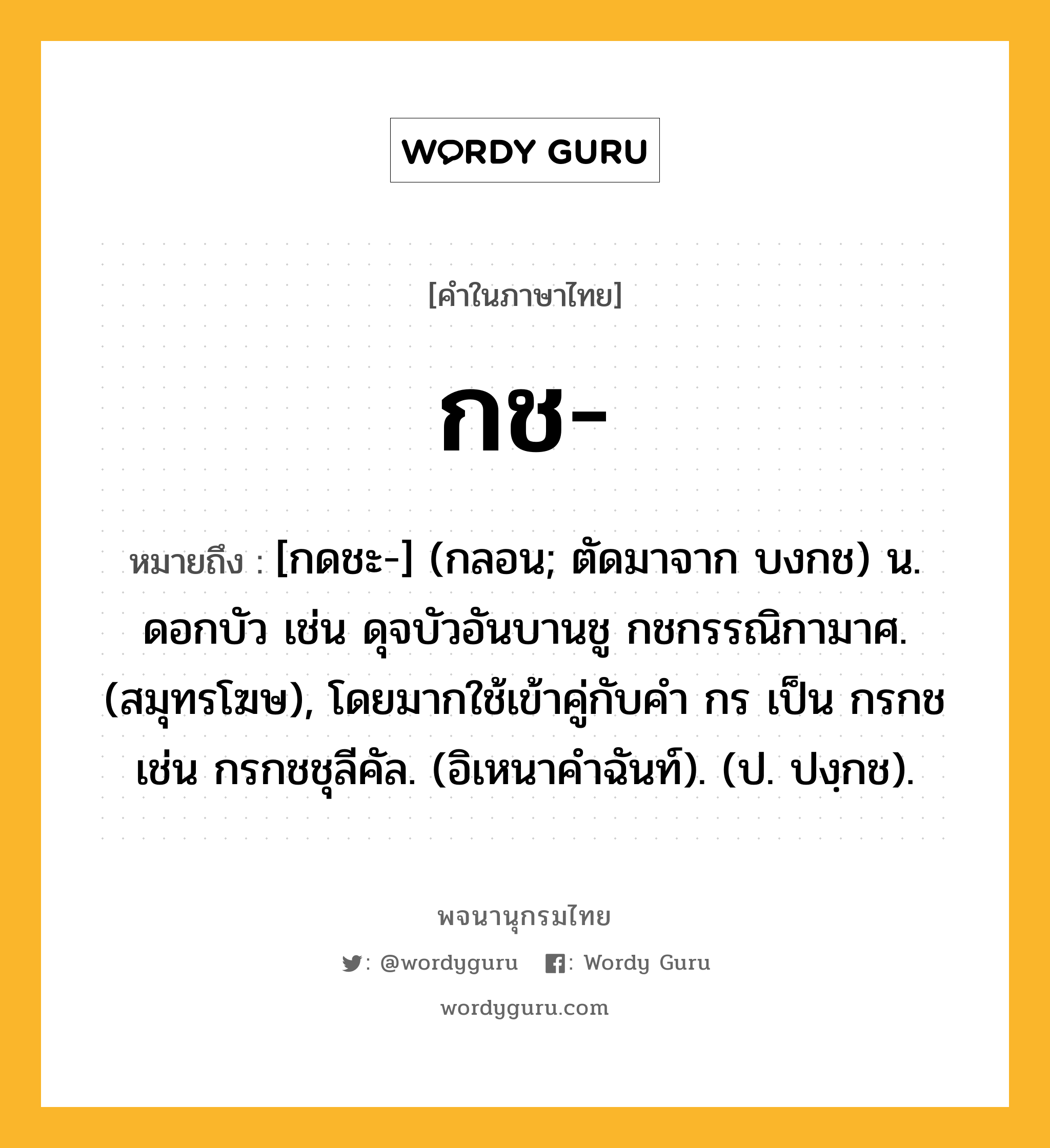 กช หมายถึงอะไร?, คำในภาษาไทย กช- หมายถึง [กดชะ-] (กลอน; ตัดมาจาก บงกช) น. ดอกบัว เช่น ดุจบัวอันบานชู กชกรรณิกามาศ. (สมุทรโฆษ), โดยมากใช้เข้าคู่กับคํา กร เป็น กรกช เช่น กรกชชุลีคัล. (อิเหนาคําฉันท์). (ป. ปงฺกช).