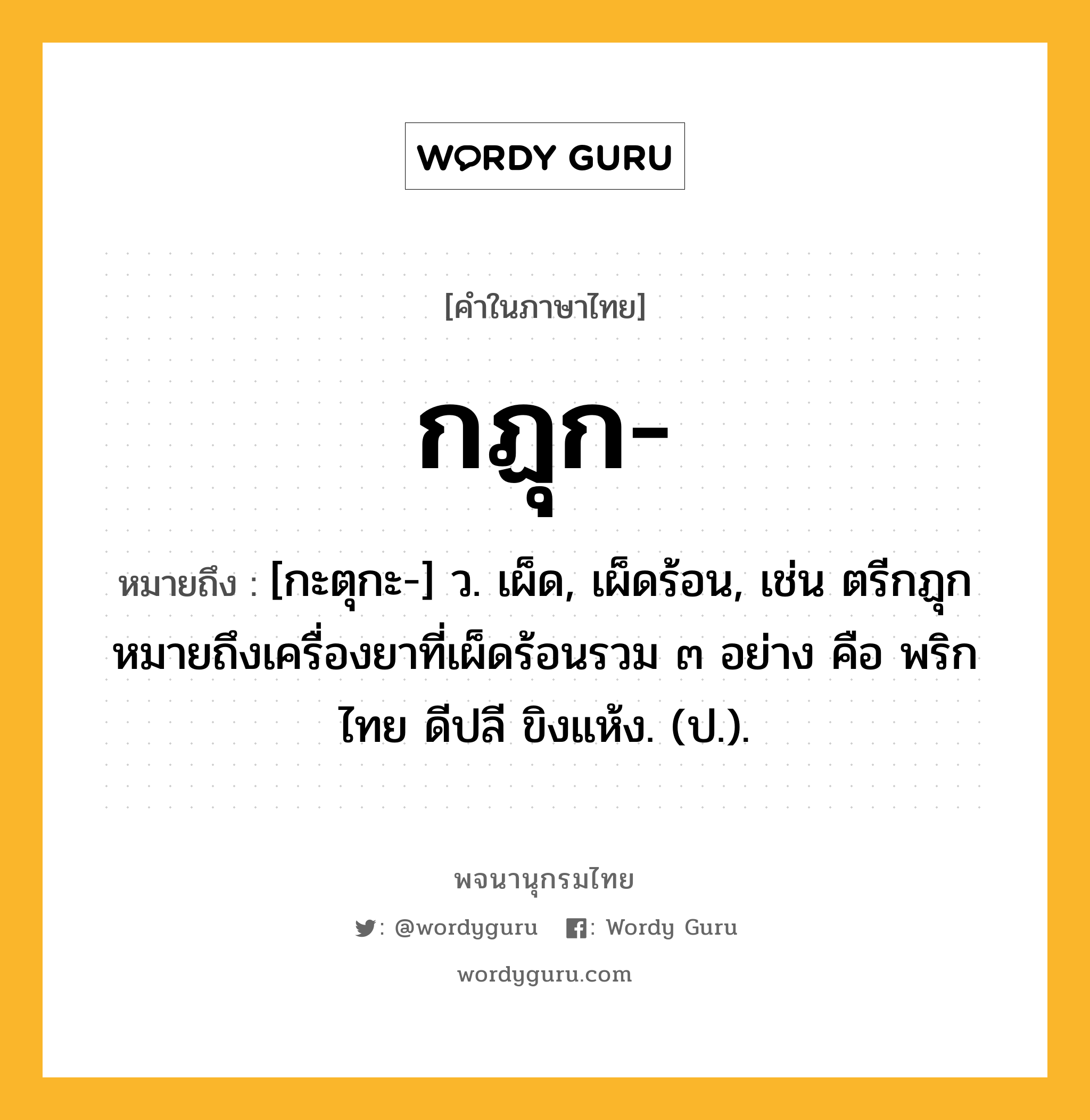 กฏุก หมายถึงอะไร?, คำในภาษาไทย กฏุก- หมายถึง [กะตุกะ-] ว. เผ็ด, เผ็ดร้อน, เช่น ตรีกฏุก หมายถึงเครื่องยาที่เผ็ดร้อนรวม ๓ อย่าง คือ พริกไทย ดีปลี ขิงแห้ง. (ป.).