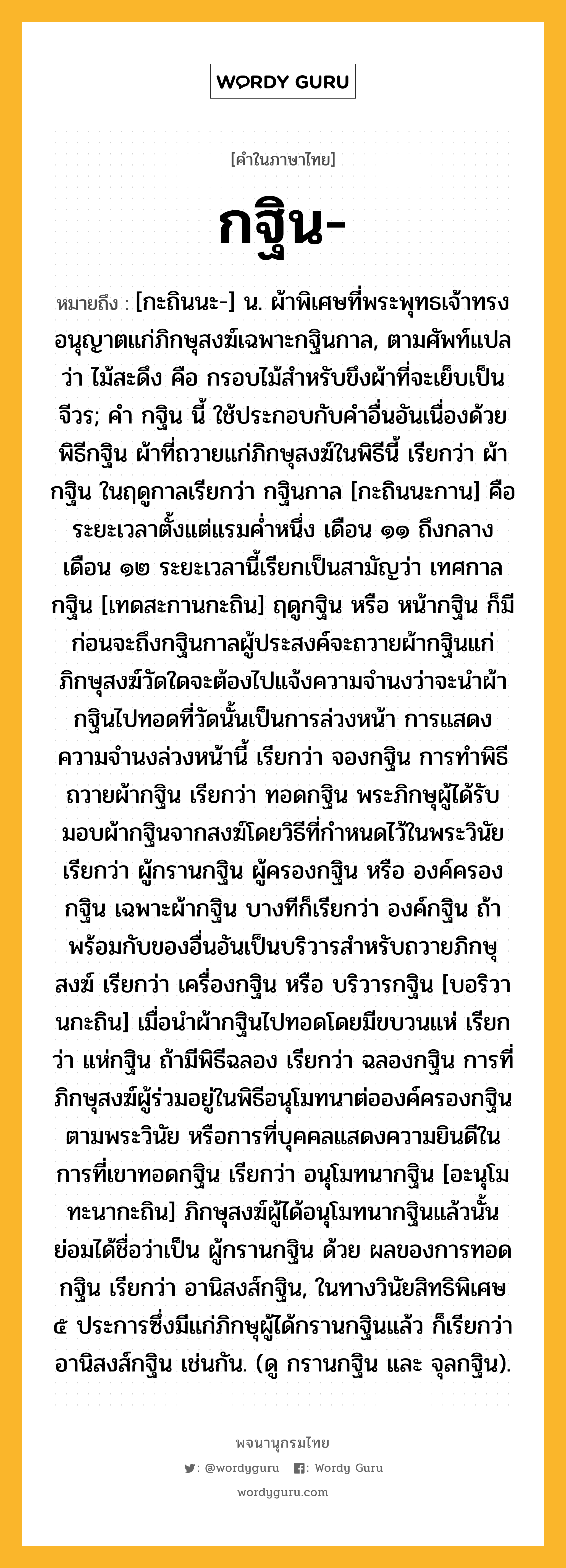 กฐิน หมายถึงอะไร?, คำในภาษาไทย กฐิน- หมายถึง [กะถินนะ-] น. ผ้าพิเศษที่พระพุทธเจ้าทรงอนุญาตแก่ภิกษุสงฆ์เฉพาะกฐินกาล, ตามศัพท์แปลว่า ไม้สะดึง คือ กรอบไม้สำหรับขึงผ้าที่จะเย็บเป็นจีวร; คํา กฐิน นี้ ใช้ประกอบกับคําอื่นอันเนื่องด้วยพิธีกฐิน ผ้าที่ถวายแก่ภิกษุสงฆ์ในพิธีนี้ เรียกว่า ผ้ากฐิน ในฤดูกาลเรียกว่า กฐินกาล [กะถินนะกาน] คือระยะเวลาตั้งแต่แรมคํ่าหนึ่ง เดือน ๑๑ ถึงกลางเดือน ๑๒ ระยะเวลานี้เรียกเป็นสามัญว่า เทศกาลกฐิน [เทดสะกานกะถิน] ฤดูกฐิน หรือ หน้ากฐิน ก็มี ก่อนจะถึงกฐินกาลผู้ประสงค์จะถวายผ้ากฐินแก่ภิกษุสงฆ์วัดใดจะต้องไปแจ้งความจํานงว่าจะนำผ้ากฐินไปทอดที่วัดนั้นเป็นการล่วงหน้า การแสดงความจํานงล่วงหน้านี้ เรียกว่า จองกฐิน การทําพิธีถวายผ้ากฐิน เรียกว่า ทอดกฐิน พระภิกษุผู้ได้รับมอบผ้ากฐินจากสงฆ์โดยวิธีที่กําหนดไว้ในพระวินัย เรียกว่า ผู้กรานกฐิน ผู้ครองกฐิน หรือ องค์ครองกฐิน เฉพาะผ้ากฐิน บางทีก็เรียกว่า องค์กฐิน ถ้าพร้อมกับของอื่นอันเป็นบริวารสําหรับถวายภิกษุสงฆ์ เรียกว่า เครื่องกฐิน หรือ บริวารกฐิน [บอริวานกะถิน] เมื่อนําผ้ากฐินไปทอดโดยมีขบวนแห่ เรียกว่า แห่กฐิน ถ้ามีพิธีฉลอง เรียกว่า ฉลองกฐิน การที่ภิกษุสงฆ์ผู้ร่วมอยู่ในพิธีอนุโมทนาต่อองค์ครองกฐินตามพระวินัย หรือการที่บุคคลแสดงความยินดีในการที่เขาทอดกฐิน เรียกว่า อนุโมทนากฐิน [อะนุโมทะนากะถิน] ภิกษุสงฆ์ผู้ได้อนุโมทนากฐินแล้วนั้น ย่อมได้ชื่อว่าเป็น ผู้กรานกฐิน ด้วย ผลของการทอดกฐิน เรียกว่า อานิสงส์กฐิน, ในทางวินัยสิทธิพิเศษ ๕ ประการซึ่งมีแก่ภิกษุผู้ได้กรานกฐินแล้ว ก็เรียกว่า อานิสงส์กฐิน เช่นกัน. (ดู กรานกฐิน และ จุลกฐิน).