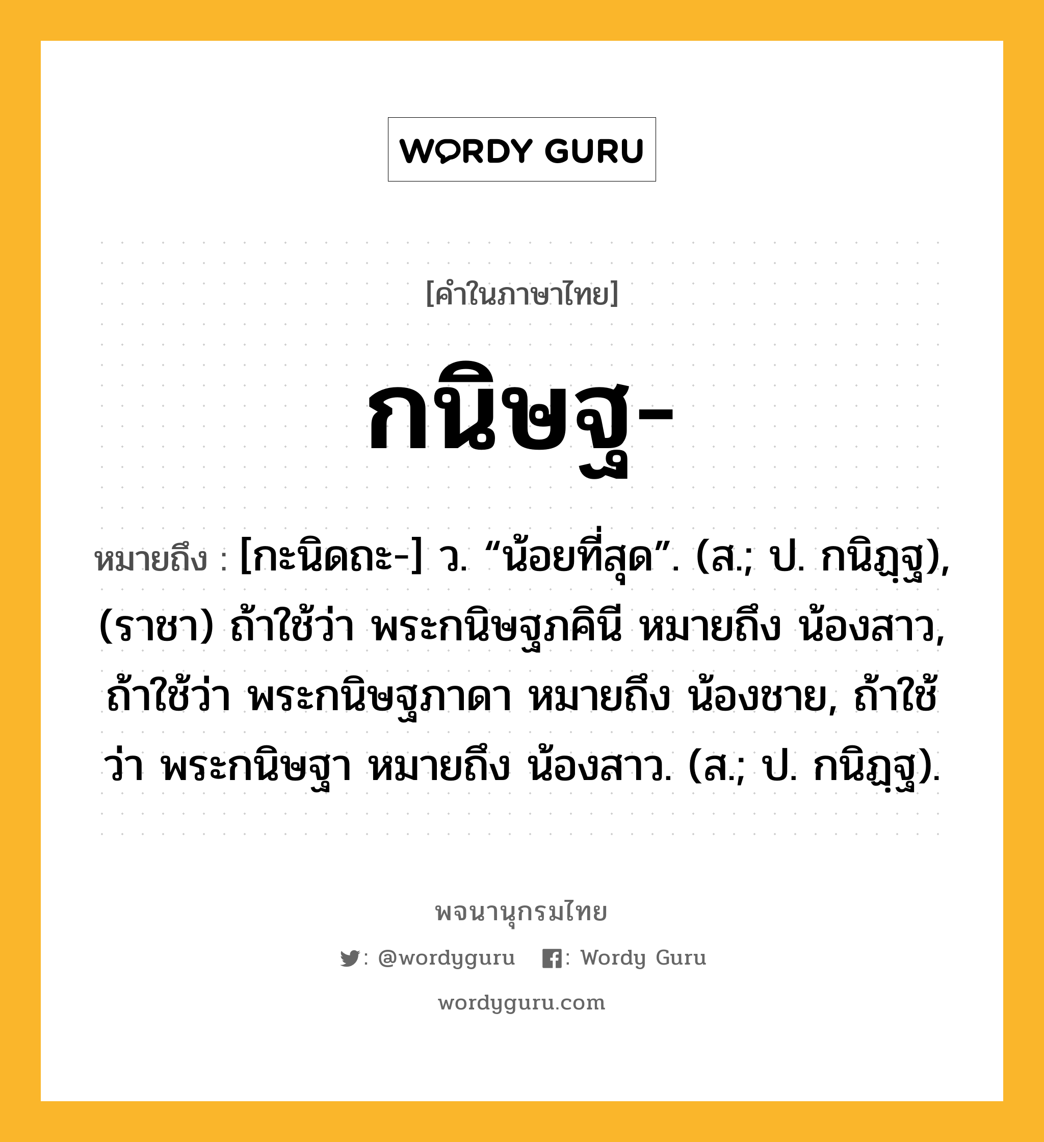 กนิษฐ หมายถึงอะไร?, คำในภาษาไทย กนิษฐ- หมายถึง [กะนิดถะ-] ว. “น้อยที่สุด”. (ส.; ป. กนิฏฺฐ), (ราชา) ถ้าใช้ว่า พระกนิษฐภคินี หมายถึง น้องสาว, ถ้าใช้ว่า พระกนิษฐภาดา หมายถึง น้องชาย, ถ้าใช้ว่า พระกนิษฐา หมายถึง น้องสาว. (ส.; ป. กนิฏฺฐ).