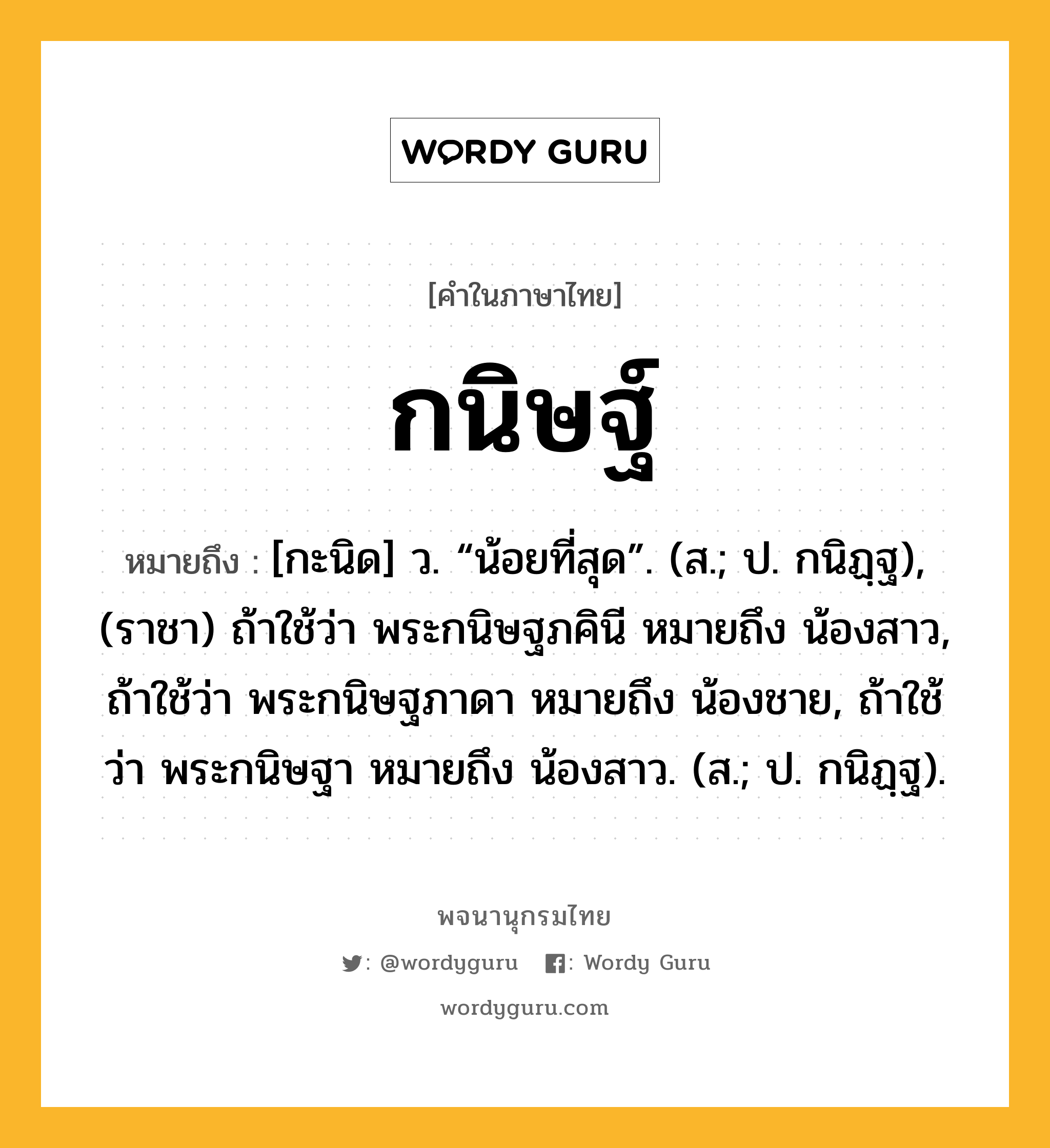 กนิษฐ์ หมายถึงอะไร?, คำในภาษาไทย กนิษฐ์ หมายถึง [กะนิด] ว. “น้อยที่สุด”. (ส.; ป. กนิฏฺฐ), (ราชา) ถ้าใช้ว่า พระกนิษฐภคินี หมายถึง น้องสาว, ถ้าใช้ว่า พระกนิษฐภาดา หมายถึง น้องชาย, ถ้าใช้ว่า พระกนิษฐา หมายถึง น้องสาว. (ส.; ป. กนิฏฺฐ).