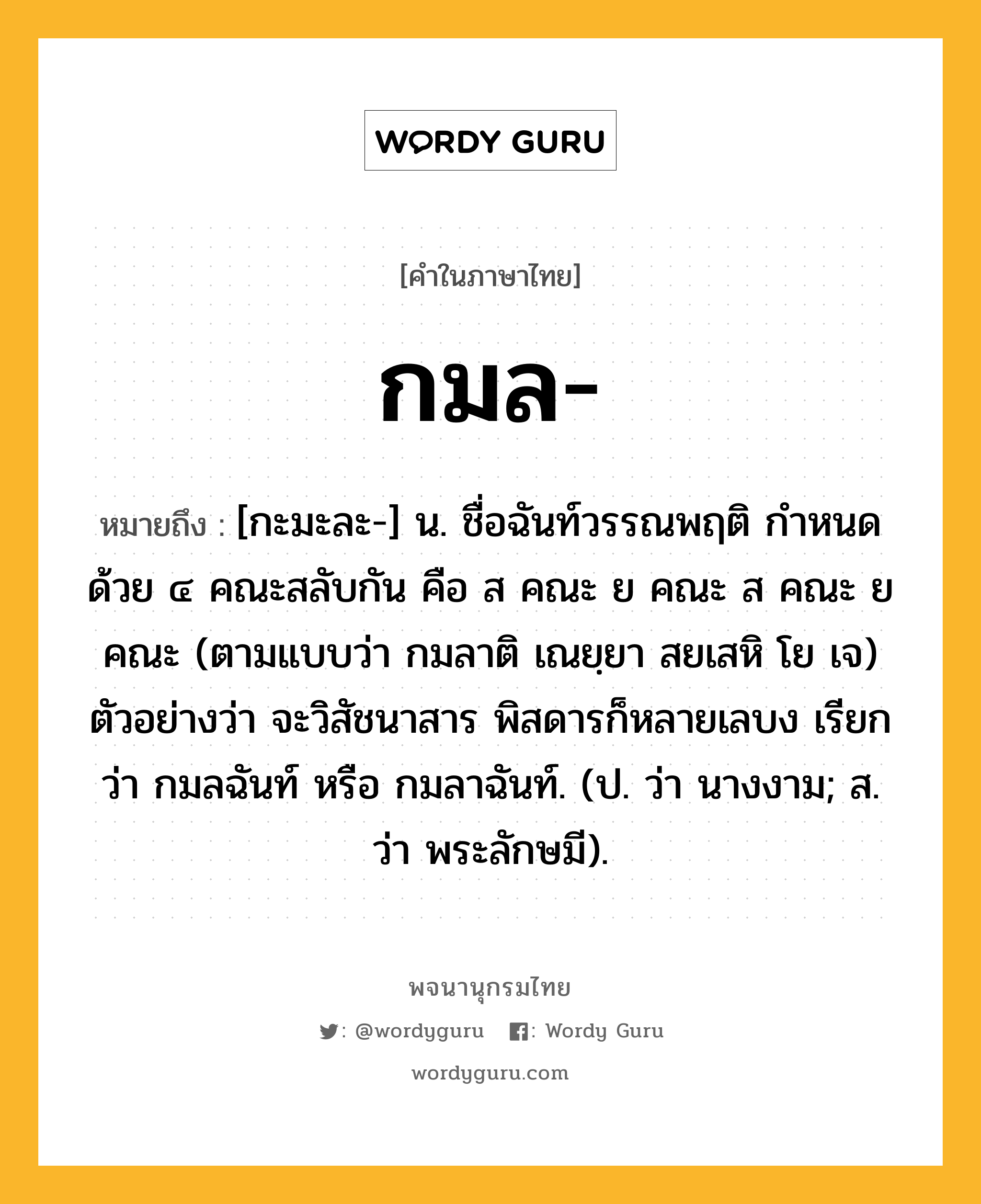 กมล หมายถึงอะไร?, คำในภาษาไทย กมล- หมายถึง [กะมะละ-] น. ชื่อฉันท์วรรณพฤติ กําหนดด้วย ๔ คณะสลับกัน คือ ส คณะ ย คณะ ส คณะ ย คณะ (ตามแบบว่า กมลาติ เณยฺยา สยเสหิ โย เจ) ตัวอย่างว่า จะวิสัชนาสาร พิสดารก็หลายเลบง เรียกว่า กมลฉันท์ หรือ กมลาฉันท์. (ป. ว่า นางงาม; ส. ว่า พระลักษมี).