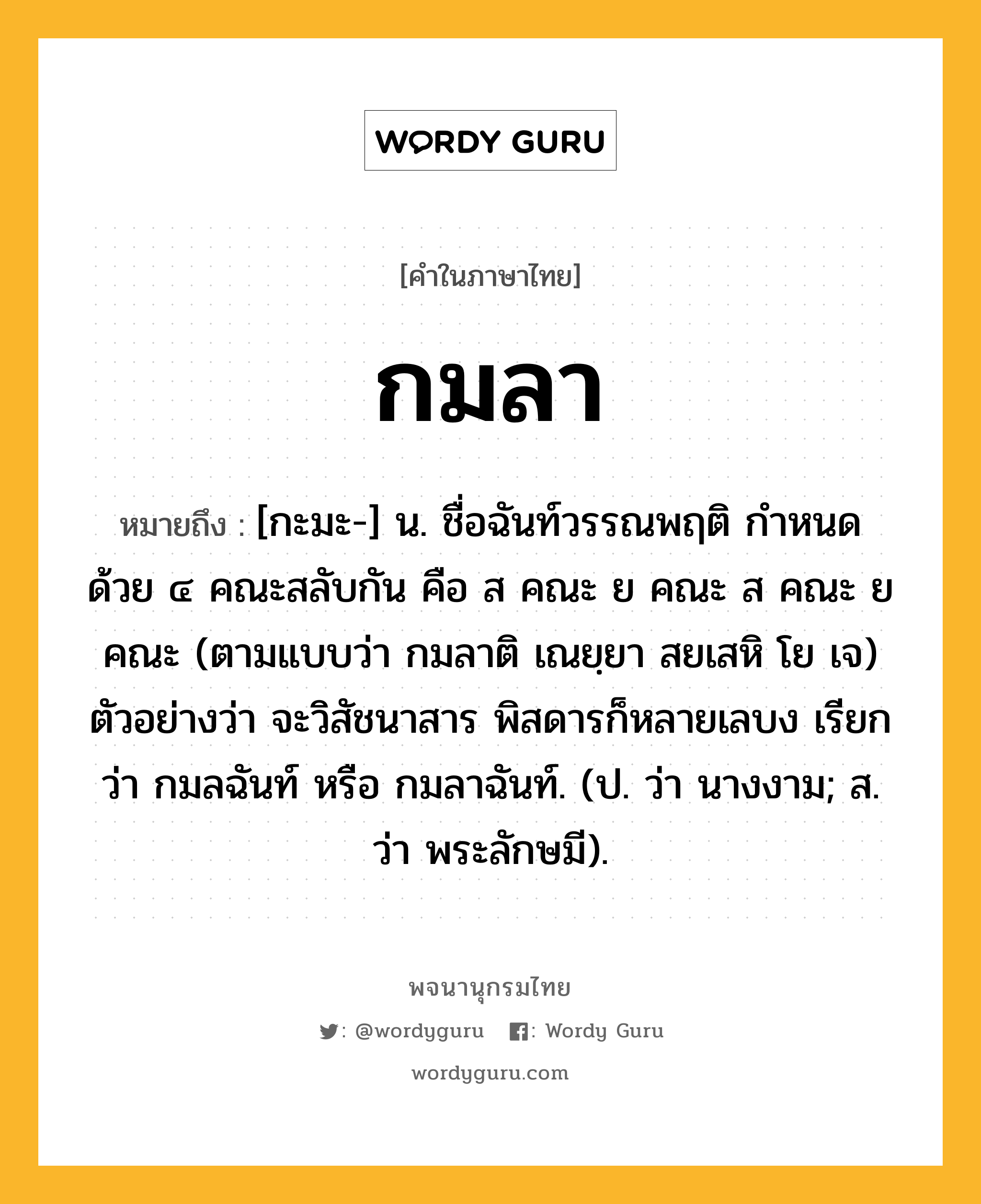 กมลา หมายถึงอะไร?, คำในภาษาไทย กมลา หมายถึง [กะมะ-] น. ชื่อฉันท์วรรณพฤติ กําหนดด้วย ๔ คณะสลับกัน คือ ส คณะ ย คณะ ส คณะ ย คณะ (ตามแบบว่า กมลาติ เณยฺยา สยเสหิ โย เจ) ตัวอย่างว่า จะวิสัชนาสาร พิสดารก็หลายเลบง เรียกว่า กมลฉันท์ หรือ กมลาฉันท์. (ป. ว่า นางงาม; ส. ว่า พระลักษมี).