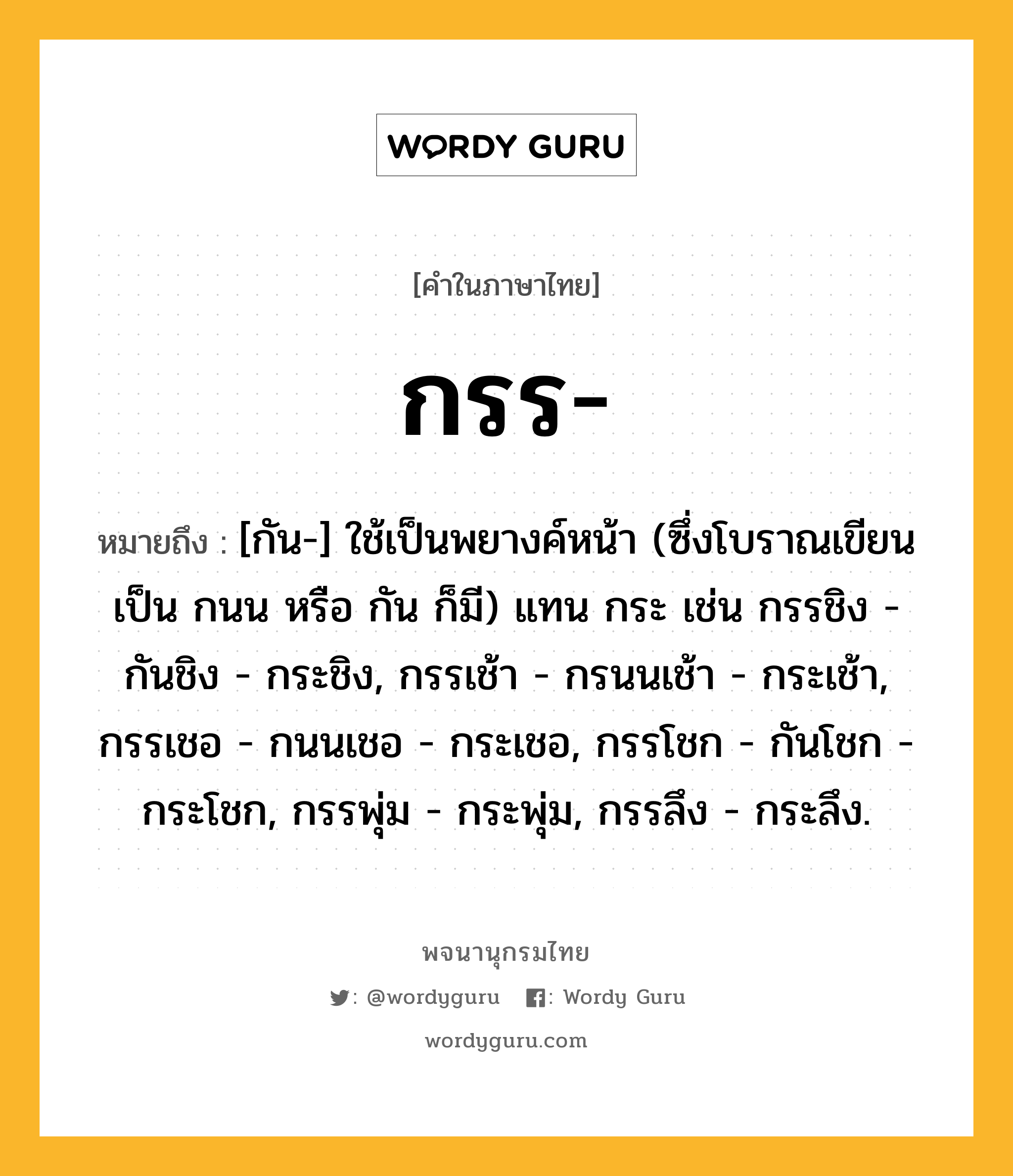 กรร หมายถึงอะไร?, คำในภาษาไทย กรร- หมายถึง [กัน-] ใช้เป็นพยางค์หน้า (ซึ่งโบราณเขียนเป็น กนน หรือ กัน ก็มี) แทน กระ เช่น กรรชิง - กันชิง - กระชิง, กรรเช้า - กรนนเช้า - กระเช้า, กรรเชอ - กนนเชอ - กระเชอ, กรรโชก - กันโชก - กระโชก, กรรพุ่ม - กระพุ่ม, กรรลึง - กระลึง.