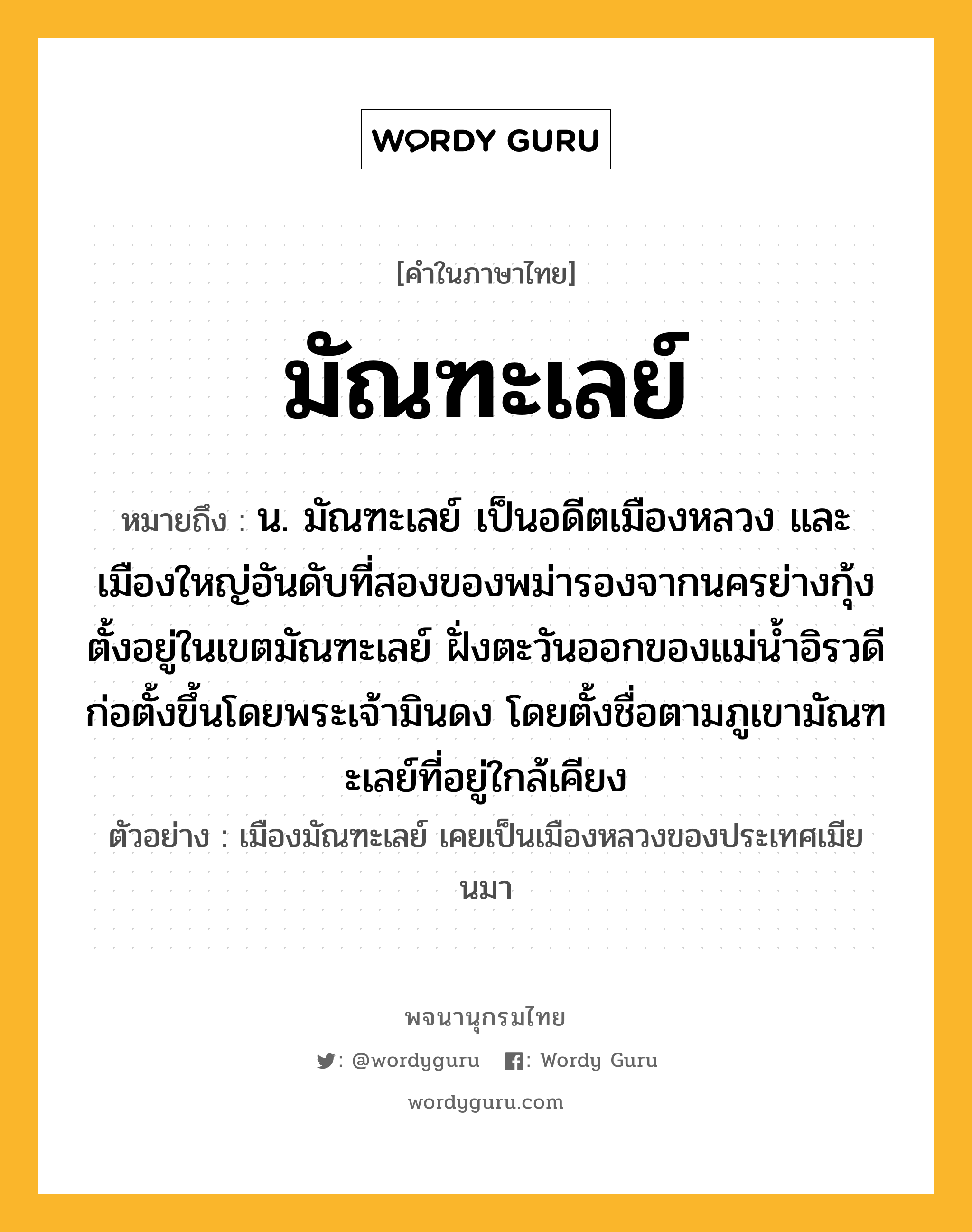 มัณฑะเลย์ หมายถึงอะไร?, คำในภาษาไทย มัณฑะเลย์ หมายถึง น. มัณฑะเลย์ เป็นอดีตเมืองหลวง และเมืองใหญ่อันดับที่สองของพม่ารองจากนครย่างกุ้ง ตั้งอยู่ในเขตมัณฑะเลย์ ฝั่งตะวันออกของแม่น้ำอิรวดี ก่อตั้งขึ้นโดยพระเจ้ามินดง โดยตั้งชื่อตามภูเขามัณฑะเลย์ที่อยู่ใกล้เคียง ประเภท คำนาม ตัวอย่าง เมืองมัณฑะเลย์ เคยเป็นเมืองหลวงของประเทศเมียนมา หมวด คำนาม