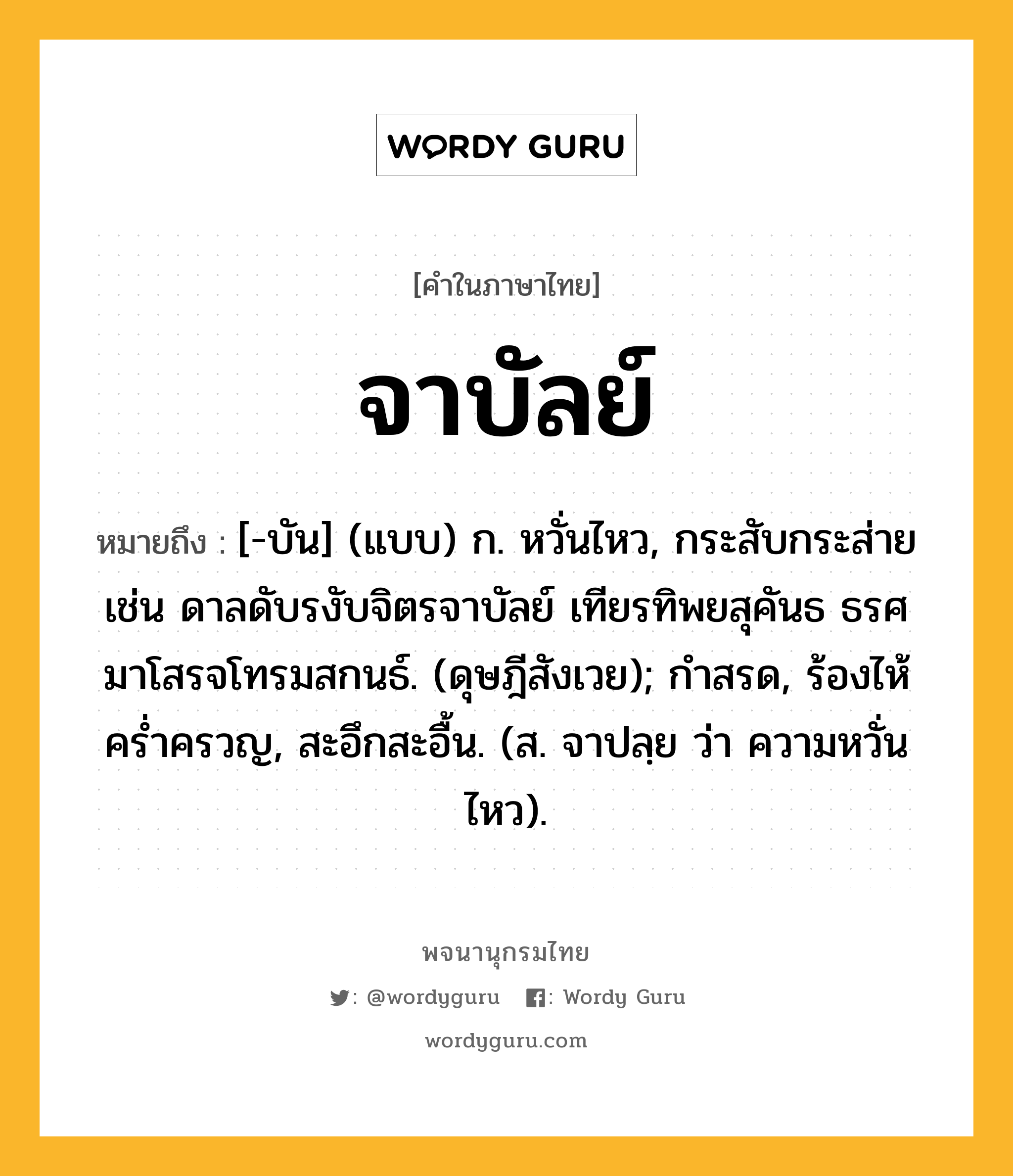 จาบัลย์ หมายถึงอะไร?, คำในภาษาไทย จาบัลย์ หมายถึง [-บัน] (แบบ) ก. หวั่นไหว, กระสับกระส่าย เช่น ดาลดับรงับจิตรจาบัลย์ เทียรทิพยสุคันธ ธรศมาโสรจโทรมสกนธ์. (ดุษฎีสังเวย); กำสรด, ร้องไห้คร่ำครวญ, สะอึกสะอื้น. (ส. จาปลฺย ว่า ความหวั่นไหว).