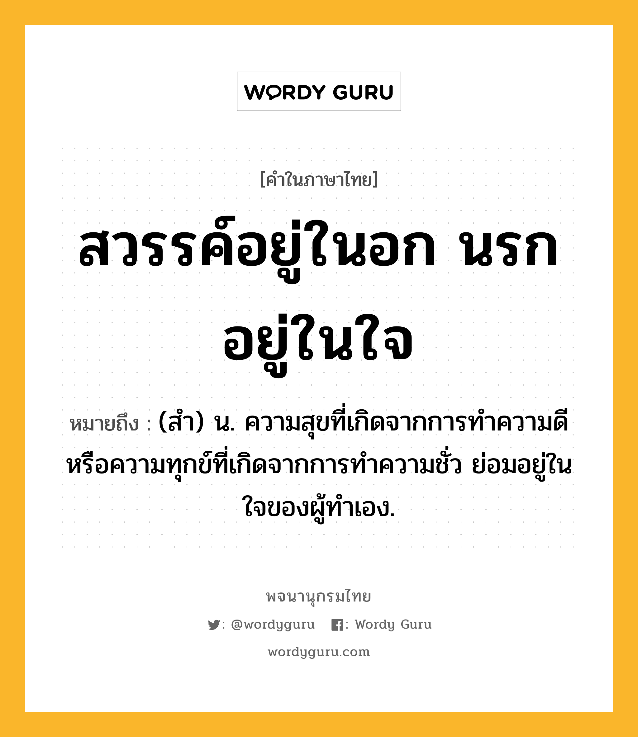 สวรรค์อยู่ในอก นรกอยู่ในใจ หมายถึงอะไร?, คำในภาษาไทย สวรรค์อยู่ในอก นรกอยู่ในใจ หมายถึง (สํา) น. ความสุขที่เกิดจากการทำความดี หรือความทุกข์ที่เกิดจากการทำความชั่ว ย่อมอยู่ในใจของผู้ทำเอง.