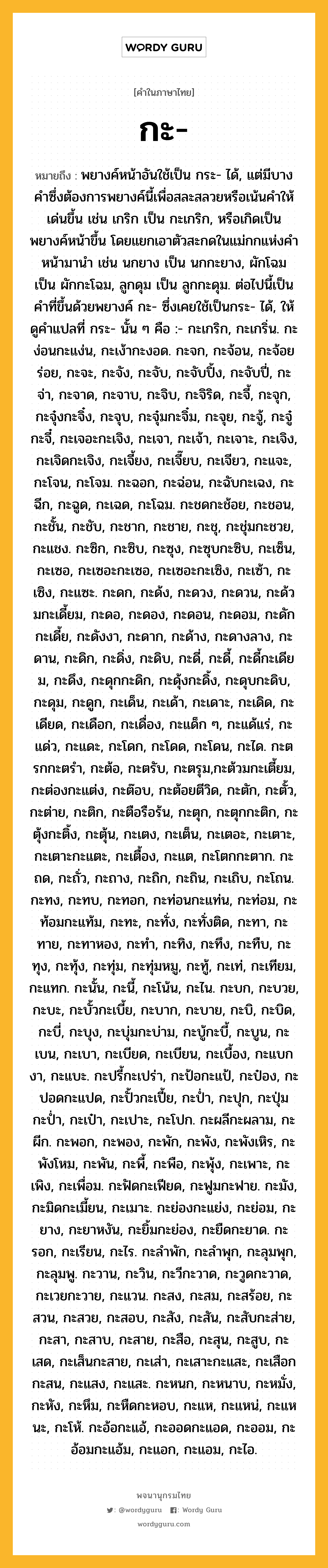 กะ หมายถึงอะไร?, คำในภาษาไทย กะ- หมายถึง พยางค์หน้าอันใช้เป็น กระ- ได้, แต่มีบางคําซึ่งต้องการพยางค์นี้เพื่อสละสลวยหรือเน้นคําให้เด่นขึ้น เช่น เกริก เป็น กะเกริก, หรือเกิดเป็นพยางค์หน้าขึ้น โดยแยกเอาตัวสะกดในแม่กกแห่งคําหน้ามานํา เช่น นกยาง เป็น นกกะยาง, ผักโฉม เป็น ผักกะโฉม, ลูกดุม เป็น ลูกกะดุม. ต่อไปนี้เป็นคําที่ขึ้นด้วยพยางค์ กะ- ซึ่งเคยใช้เป็นกระ- ได้, ให้ดูคําแปลที่ กระ- นั้น ๆ คือ :- กะเกริก, กะเกริ่น. กะง่อนกะแง่น, กะเง้ากะงอด. กะจก, กะจ้อน, กะจ้อยร่อย, กะจะ, กะจัง, กะจับ, กะจับปิ้ง, กะจับปี่, กะจ่า, กะจาด, กะจาบ, กะจิบ, กะจิริด, กะจี้, กะจุก, กะจุ๋งกะจิ๋ง, กะจุบ, กะจุ๋มกะจิ๋ม, กะจุย, กะจู้, กะจู๋กะจี๋, กะเจอะกะเจิง, กะเจา, กะเจ้า, กะเจาะ, กะเจิง, กะเจิดกะเจิง, กะเจี้ยง, กะเจี๊ยบ, กะเจียว, กะแจะ, กะโจน, กะโจม. กะฉอก, กะฉ่อน, กะฉับกะเฉง, กะฉีก, กะฉูด, กะเฉด, กะโฉม. กะชดกะช้อย, กะชอน, กะชั้น, กะชับ, กะชาก, กะชาย, กะชุ, กะชุ่มกะชวย, กะแชง. กะซิก, กะซิบ, กะซุง, กะซุบกะซิบ, กะเซ็น, กะเซอ, กะเซอะกะเซอ, กะเซอะกะเซิง, กะเซ้า, กะเซิง, กะแซะ. กะดก, กะด้ง, กะดวง, กะดวน, กะด้วมกะเดี้ยม, กะดอ, กะดอง, กะดอน, กะดอม, กะดักกะเดี้ย, กะดังงา, กะดาก, กะด้าง, กะดางลาง, กะดาน, กะดิก, กะดิ่ง, กะดิบ, กะดี่, กะดี้, กะดี้กะเดียม, กะดึง, กะดุกกะดิก, กะดุ้งกะดิ้ง, กะดุบกะดิบ, กะดุม, กะดูก, กะเด็น, กะเด้า, กะเดาะ, กะเดิด, กะเดียด, กะเดือก, กะเดื่อง, กะแด็ก ๆ, กะแด้แร่, กะแด่ว, กะแดะ, กะโดก, กะโดด, กะโดน, กะได. กะตรกกะตรํา, กะต้อ, กะตรับ, กะตรุม,กะต้วมกะเตี้ยม, กะต่องกะแต่ง, กะต๊อบ, กะต้อยตีวิด, กะตัก, กะตั้ว, กะต่าย, กะติก, กะตือรือร้น, กะตุก, กะตุกกะติก, กะตุ้งกะติ้ง, กะตุ้น, กะเตง, กะเต็น, กะเตอะ, กะเตาะ, กะเตาะกะแตะ, กะเตื้อง, กะแต, กะโตกกะตาก. กะถด, กะถั่ว, กะถาง, กะถิก, กะถิน, กะเถิบ, กะโถน. กะทง, กะทบ, กะทอก, กะท่อนกะแท่น, กะท่อม, กะท้อมกะแท้ม, กะทะ, กะทั่ง, กะทั่งติด, กะทา, กะทาย, กะทาหอง, กะทํา, กะทิง, กะทึง, กะทืบ, กะทุง, กะทุ้ง, กะทุ่ม, กะทุ่มหมู, กะทู้, กะเท่, กะเทียม, กะแทก. กะนั้น, กะนี้, กะโน้น, กะไน. กะบก, กะบวย, กะบะ, กะบั้วกะเบี้ย, กะบาก, กะบาย, กะบิ, กะบิด, กะบี่, กะบุง, กะบุ่มกะบ่าม, กะบู้กะบี้, กะบูน, กะเบน, กะเบา, กะเบียด, กะเบียน, กะเบื้อง, กะแบกงา, กะแบะ. กะปรี้กะเปร่า, กะป้อกะแป้, กะป๋อง, กะปอดกะแปด, กะปั้วกะเปี้ย, กะป่ำ, กะปุก, กะปุ่มกะป่ำ, กะเป๋า, กะเปาะ, กะโปก. กะผลีกะผลาม, กะผีก. กะพอก, กะพอง, กะพัก, กะพัง, กะพังเหิร, กะพังโหม, กะพัน, กะพี้, กะพือ, กะพุ้ง, กะเพาะ, กะเพิง, กะเพื่อม. กะฟัดกะเฟียด, กะฟูมกะฟาย. กะมัง, กะมิดกะเมี้ยน, กะเมาะ. กะย่องกะแย่ง, กะย่อม, กะยาง, กะยาหงัน, กะยิ้มกะย่อง, กะยืดกะยาด. กะรอก, กะเรียน, กะไร. กะลําพัก, กะลําพุก, กะลุมพุก, กะลุมพู. กะวาน, กะวิน, กะวีกะวาด, กะวูดกะวาด, กะเวยกะวาย, กะแวน. กะสง, กะสม, กะสร้อย, กะสวน, กะสวย, กะสอบ, กะสัง, กะสัน, กะสับกะส่าย, กะสา, กะสาบ, กะสาย, กะสือ, กะสุน, กะสูบ, กะเสด, กะเส็นกะสาย, กะเส่า, กะเสาะกะแสะ, กะเสือกกะสน, กะแสง, กะแสะ. กะหนก, กะหนาบ, กะหมั่ง, กะหัง, กะหึม, กะหืดกะหอบ, กะแห, กะแหน่, กะแหนะ, กะโห้. กะอ้อกะแอ้, กะออดกะแอด, กะออม, กะอ้อมกะแอ้ม, กะแอก, กะแอม, กะไอ.