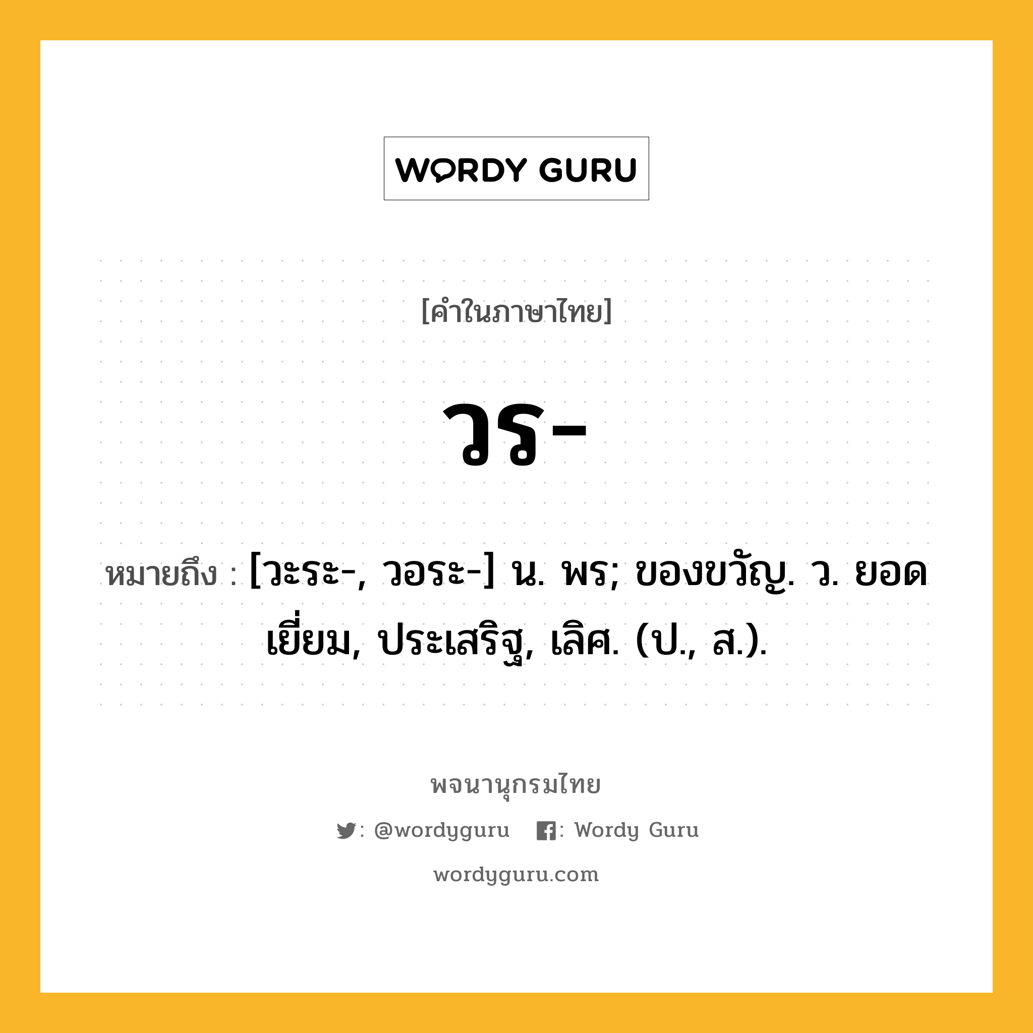 วร หมายถึงอะไร?, คำในภาษาไทย วร- หมายถึง [วะระ-, วอระ-] น. พร; ของขวัญ. ว. ยอดเยี่ยม, ประเสริฐ, เลิศ. (ป., ส.).