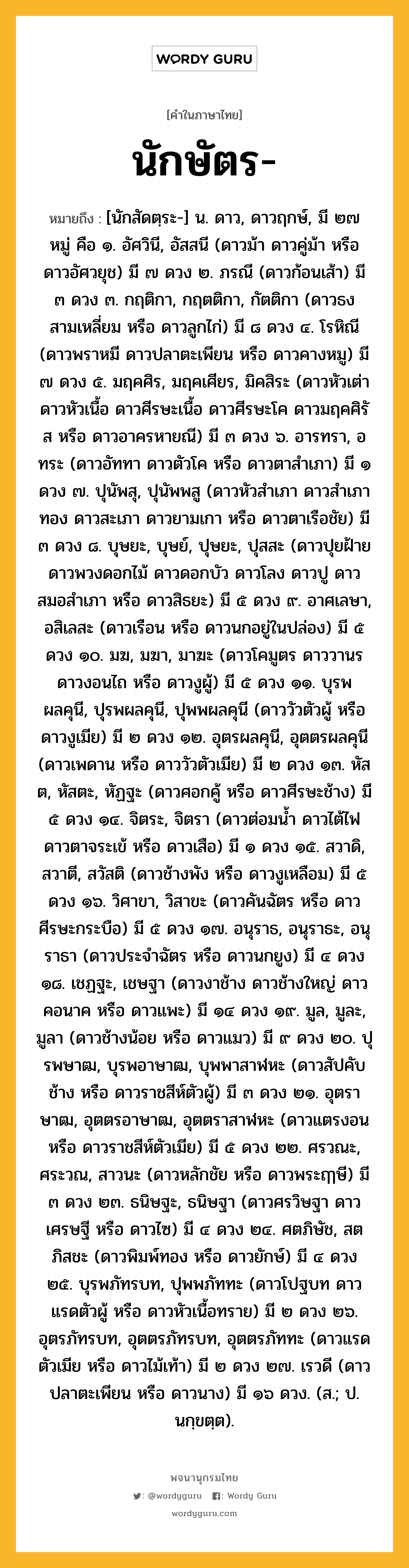 นักษัตร หมายถึงอะไร?, คำในภาษาไทย นักษัตร- หมายถึง [นักสัดตฺระ-] น. ดาว, ดาวฤกษ์, มี ๒๗ หมู่ คือ ๑. อัศวินี, อัสสนี (ดาวม้า ดาวคู่ม้า หรือ ดาวอัศวยุช) มี ๗ ดวง ๒. ภรณี (ดาวก้อนเส้า) มี ๓ ดวง ๓. กฤติกา, กฤตติกา, กัตติกา (ดาวธงสามเหลี่ยม หรือ ดาวลูกไก่) มี ๘ ดวง ๔. โรหิณี (ดาวพราหมี ดาวปลาตะเพียน หรือ ดาวคางหมู) มี ๗ ดวง ๕. มฤคศิร, มฤคเศียร, มิคสิระ (ดาวหัวเต่า ดาวหัวเนื้อ ดาวศีรษะเนื้อ ดาวศีรษะโค ดาวมฤคศิรัส หรือ ดาวอาครหายณี) มี ๓ ดวง ๖. อารทรา, อทระ (ดาวอัททา ดาวตัวโค หรือ ดาวตาสําเภา) มี ๑ ดวง ๗. ปุนัพสุ, ปุนัพพสู (ดาวหัวสําเภา ดาวสําเภาทอง ดาวสะเภา ดาวยามเกา หรือ ดาวตาเรือชัย) มี ๓ ดวง ๘. บุษยะ, บุษย์, ปุษยะ, ปุสสะ (ดาวปุยฝ้าย ดาวพวงดอกไม้ ดาวดอกบัว ดาวโลง ดาวปู ดาวสมอสําเภา หรือ ดาวสิธยะ) มี ๕ ดวง ๙. อาศเลษา, อสิเลสะ (ดาวเรือน หรือ ดาวนกอยู่ในปล่อง) มี ๕ ดวง ๑๐. มฆ, มฆา, มาฆะ (ดาวโคมูตร ดาววานร ดาวงอนไถ หรือ ดาวงูผู้) มี ๕ ดวง ๑๑. บุรพผลคุนี, ปุรพผลคุนี, ปุพพผลคุนี (ดาววัวตัวผู้ หรือ ดาวงูเมีย) มี ๒ ดวง ๑๒. อุตรผลคุนี, อุตตรผลคุนี (ดาวเพดาน หรือ ดาววัวตัวเมีย) มี ๒ ดวง ๑๓. หัสต, หัสตะ, หัฏฐะ (ดาวศอกคู้ หรือ ดาวศีรษะช้าง) มี ๕ ดวง ๑๔. จิตระ, จิตรา (ดาวต่อมนํ้า ดาวไต้ไฟ ดาวตาจระเข้ หรือ ดาวเสือ) มี ๑ ดวง ๑๕. สวาดิ, สวาตี, สวัสติ (ดาวช้างพัง หรือ ดาวงูเหลือม) มี ๕ ดวง ๑๖. วิศาขา, วิสาขะ (ดาวคันฉัตร หรือ ดาวศีรษะกระบือ) มี ๕ ดวง ๑๗. อนุราธ, อนุราธะ, อนุราธา (ดาวประจําฉัตร หรือ ดาวนกยูง) มี ๔ ดวง ๑๘. เชฏฐะ, เชษฐา (ดาวงาช้าง ดาวช้างใหญ่ ดาวคอนาค หรือ ดาวแพะ) มี ๑๔ ดวง ๑๙. มูล, มูละ, มูลา (ดาวช้างน้อย หรือ ดาวแมว) มี ๙ ดวง ๒๐. ปุรพษาฒ, บุรพอาษาฒ, บุพพาสาฬหะ (ดาวสัปคับช้าง หรือ ดาวราชสีห์ตัวผู้) มี ๓ ดวง ๒๑. อุตราษาฒ, อุตตรอาษาฒ, อุตตราสาฬหะ (ดาวแตรงอน หรือ ดาวราชสีห์ตัวเมีย) มี ๕ ดวง ๒๒. ศรวณะ, ศระวณ, สาวนะ (ดาวหลักชัย หรือ ดาวพระฤๅษี) มี ๓ ดวง ๒๓. ธนิษฐะ, ธนิษฐา (ดาวศรวิษฐา ดาวเศรษฐี หรือ ดาวไซ) มี ๔ ดวง ๒๔. ศตภิษัช, สตภิสชะ (ดาวพิมพ์ทอง หรือ ดาวยักษ์) มี ๔ ดวง ๒๕. บุรพภัทรบท, ปุพพภัททะ (ดาวโปฐบท ดาวแรดตัวผู้ หรือ ดาวหัวเนื้อทราย) มี ๒ ดวง ๒๖. อุตรภัทรบท, อุตตรภัทรบท, อุตตรภัททะ (ดาวแรดตัวเมีย หรือ ดาวไม้เท้า) มี ๒ ดวง ๒๗. เรวดี (ดาวปลาตะเพียน หรือ ดาวนาง) มี ๑๖ ดวง. (ส.; ป. นกฺขตฺต).