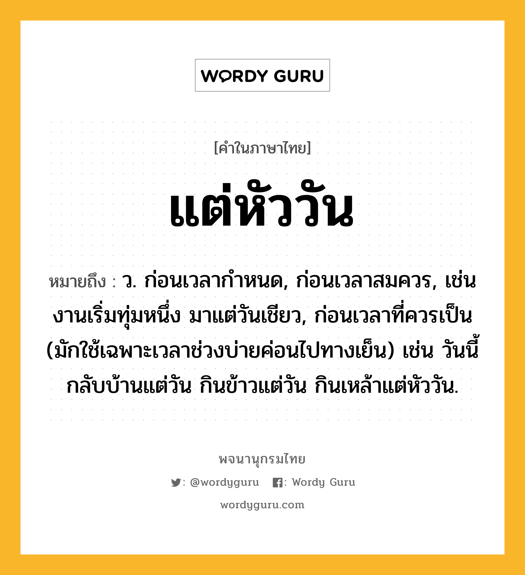 แต่หัววัน หมายถึงอะไร?, คำในภาษาไทย แต่หัววัน หมายถึง ว. ก่อนเวลากำหนด, ก่อนเวลาสมควร, เช่น งานเริ่มทุ่มหนึ่ง มาแต่วันเชียว, ก่อนเวลาที่ควรเป็น (มักใช้เฉพาะเวลาช่วงบ่ายค่อนไปทางเย็น) เช่น วันนี้กลับบ้านแต่วัน กินข้าวแต่วัน กินเหล้าแต่หัววัน.