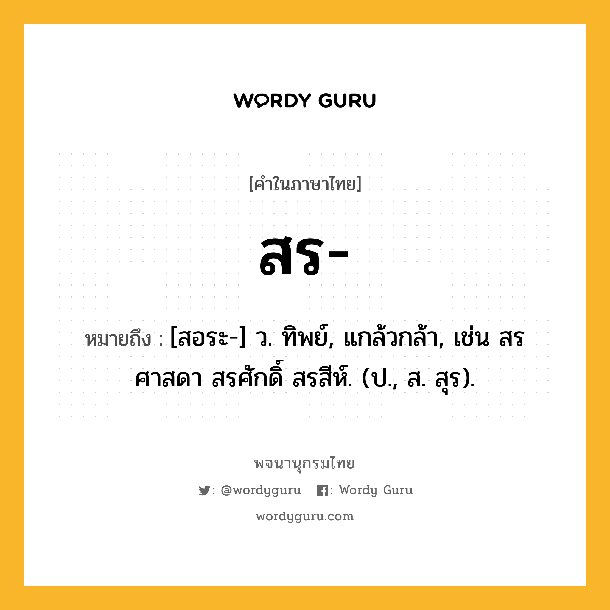 สร หมายถึงอะไร?, คำในภาษาไทย สร- หมายถึง [สอระ-] ว. ทิพย์, แกล้วกล้า, เช่น สรศาสดา สรศักดิ์ สรสีห์. (ป., ส. สุร).