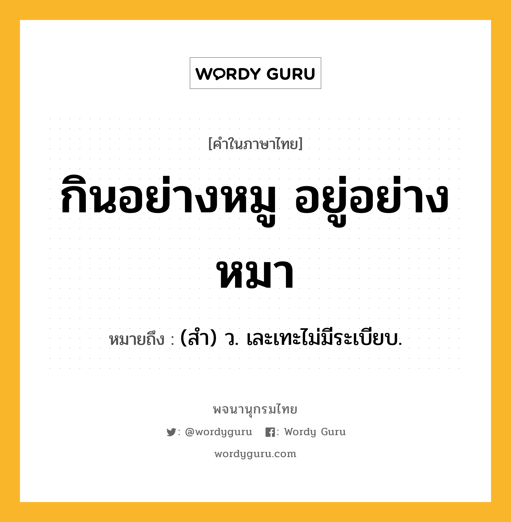 กินอย่างหมู อยู่อย่างหมา หมายถึงอะไร?, คำในภาษาไทย กินอย่างหมู อยู่อย่างหมา หมายถึง (สํา) ว. เละเทะไม่มีระเบียบ.