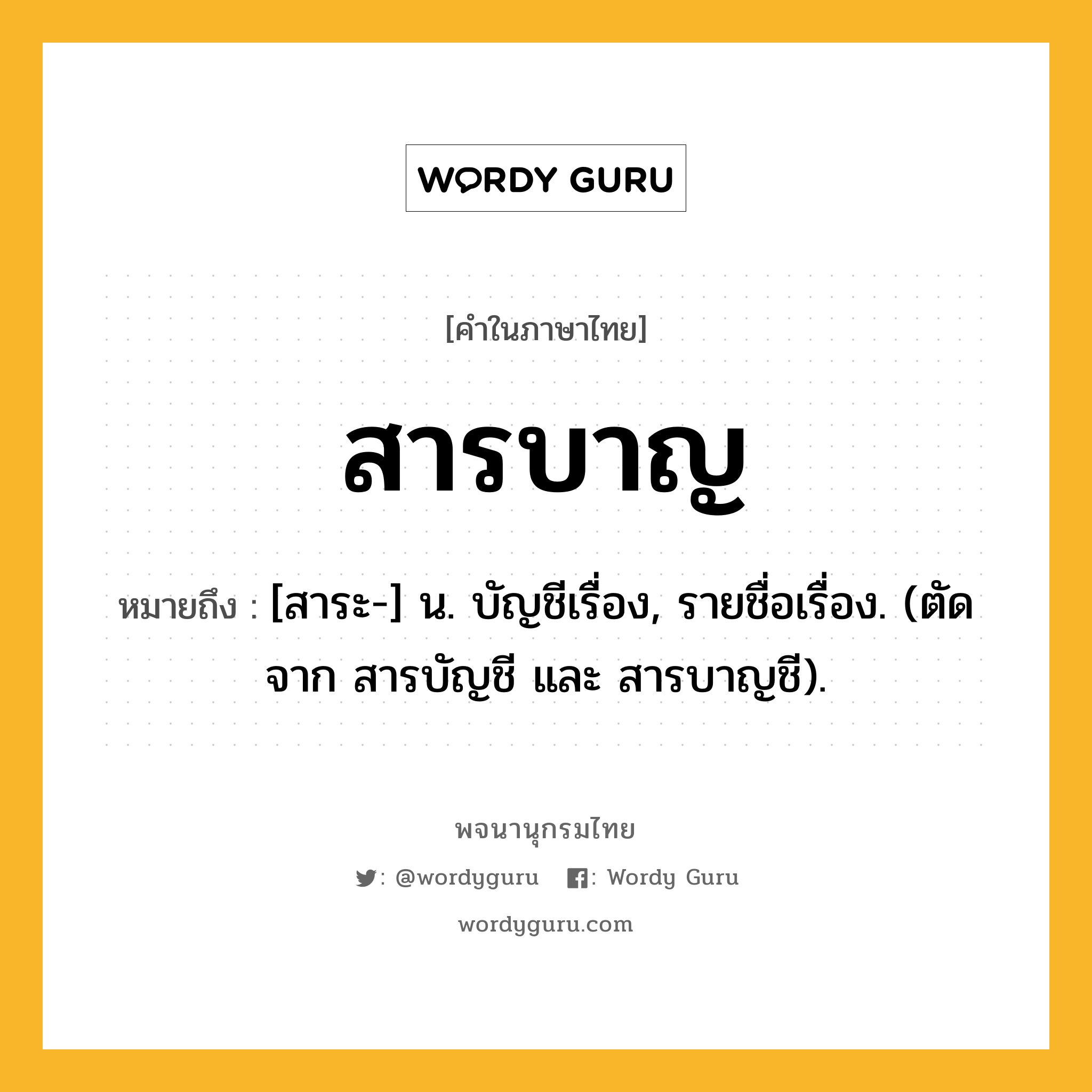 สารบาญ ความหมาย หมายถึงอะไร?, คำในภาษาไทย สารบาญ หมายถึง [สาระ-] น. บัญชีเรื่อง, รายชื่อเรื่อง. (ตัดจาก สารบัญชี และ สารบาญชี).