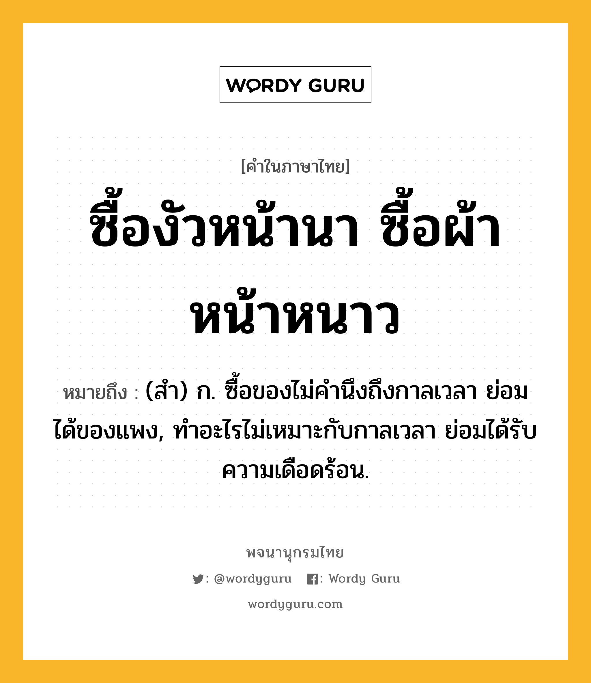 ซื้องัวหน้านา ซื้อผ้าหน้าหนาว หมายถึงอะไร?, คำในภาษาไทย ซื้องัวหน้านา ซื้อผ้าหน้าหนาว หมายถึง (สํา) ก. ซื้อของไม่คํานึงถึงกาลเวลา ย่อมได้ของแพง, ทําอะไรไม่เหมาะกับกาลเวลา ย่อมได้รับความเดือดร้อน.