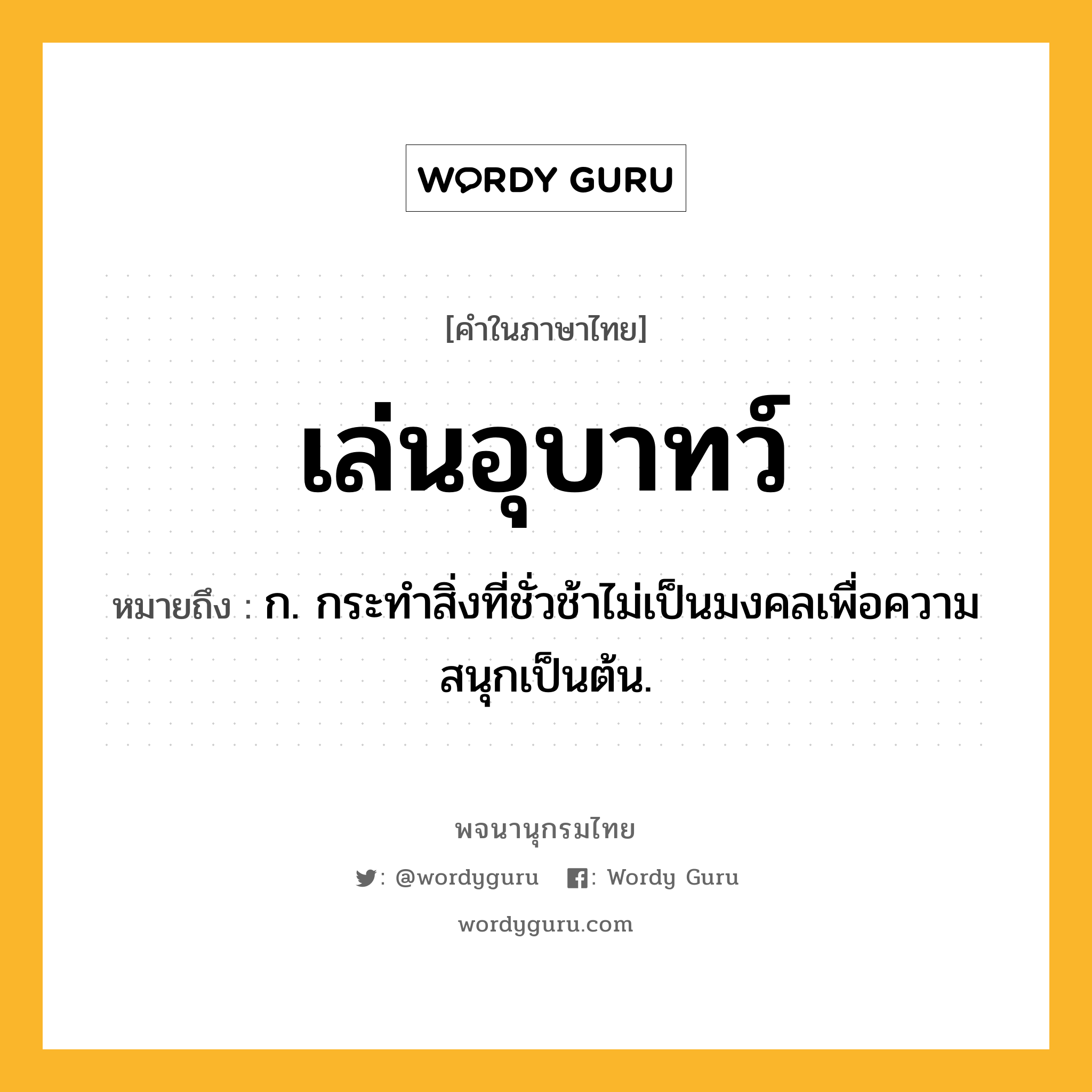 เล่นอุบาทว์ ความหมาย หมายถึงอะไร?, คำในภาษาไทย เล่นอุบาทว์ หมายถึง ก. กระทำสิ่งที่ชั่วช้าไม่เป็นมงคลเพื่อความสนุกเป็นต้น.