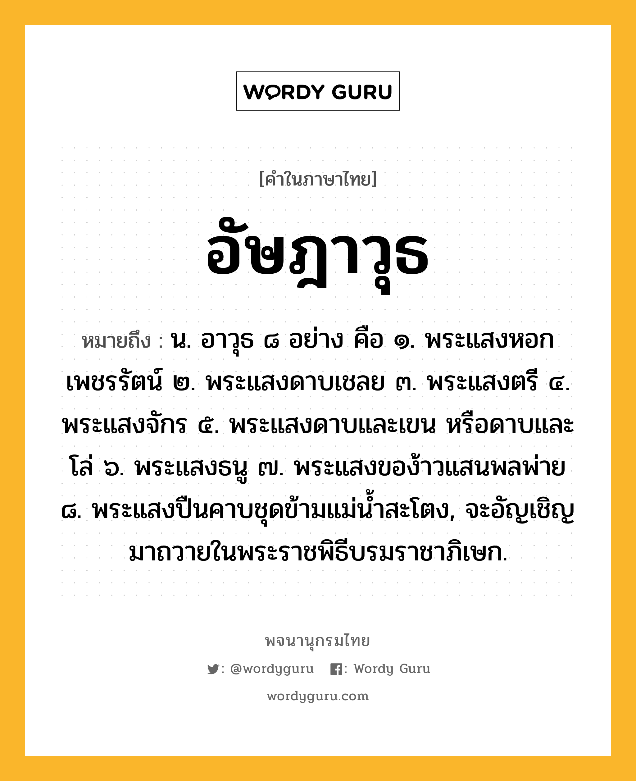 อัษฎาวุธ หมายถึงอะไร?, คำในภาษาไทย อัษฎาวุธ หมายถึง น. อาวุธ ๘ อย่าง คือ ๑. พระแสงหอกเพชรรัตน์ ๒. พระแสงดาบเชลย ๓. พระแสงตรี ๔. พระแสงจักร ๕. พระแสงดาบและเขน หรือดาบและโล่ ๖. พระแสงธนู ๗. พระแสงของ้าวแสนพลพ่าย ๘. พระแสงปืนคาบชุดข้ามแม่นํ้าสะโตง, จะอัญเชิญมาถวายในพระราชพิธีบรมราชาภิเษก.