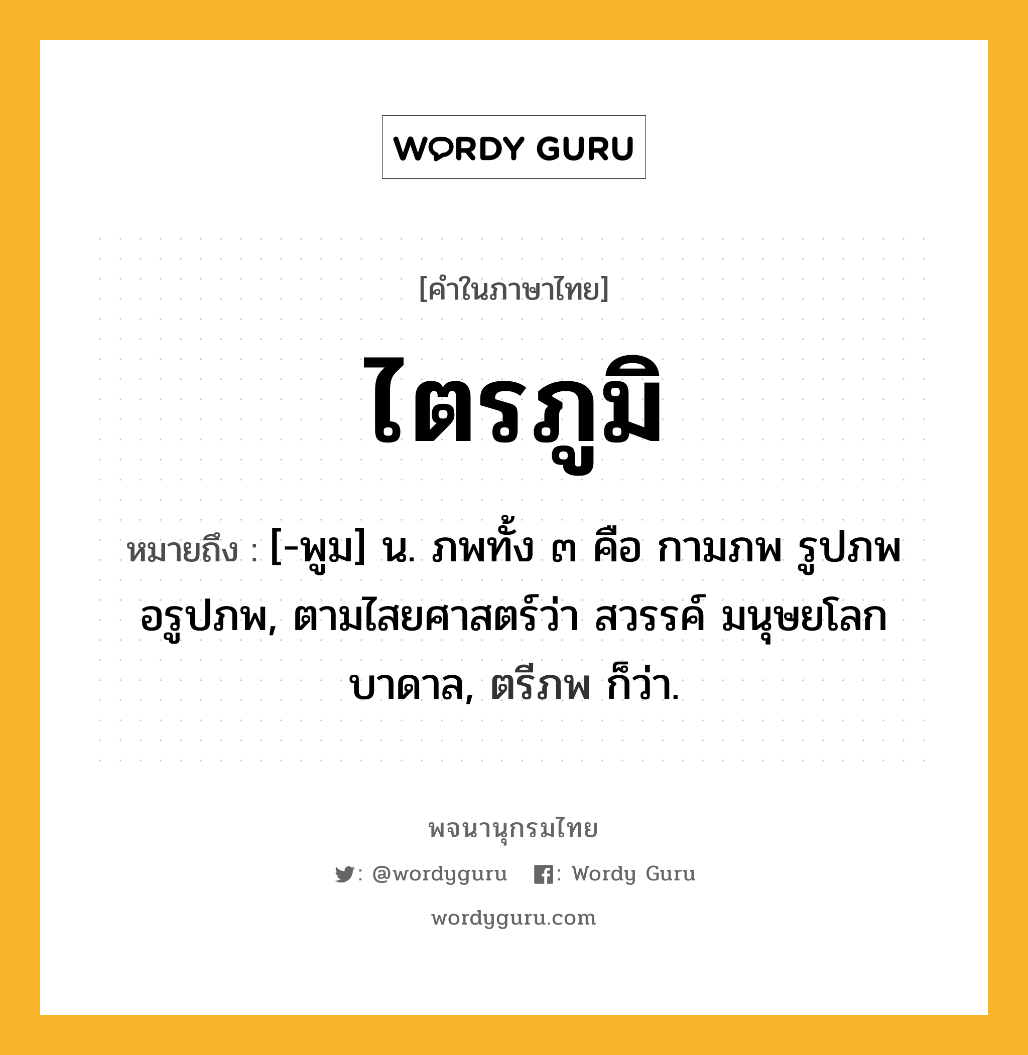 ไตรภูมิ หมายถึงอะไร?, คำในภาษาไทย ไตรภูมิ หมายถึง [-พูม] น. ภพทั้ง ๓ คือ กามภพ รูปภพ อรูปภพ, ตามไสยศาสตร์ว่า สวรรค์ มนุษยโลก บาดาล, ตรีภพ ก็ว่า.