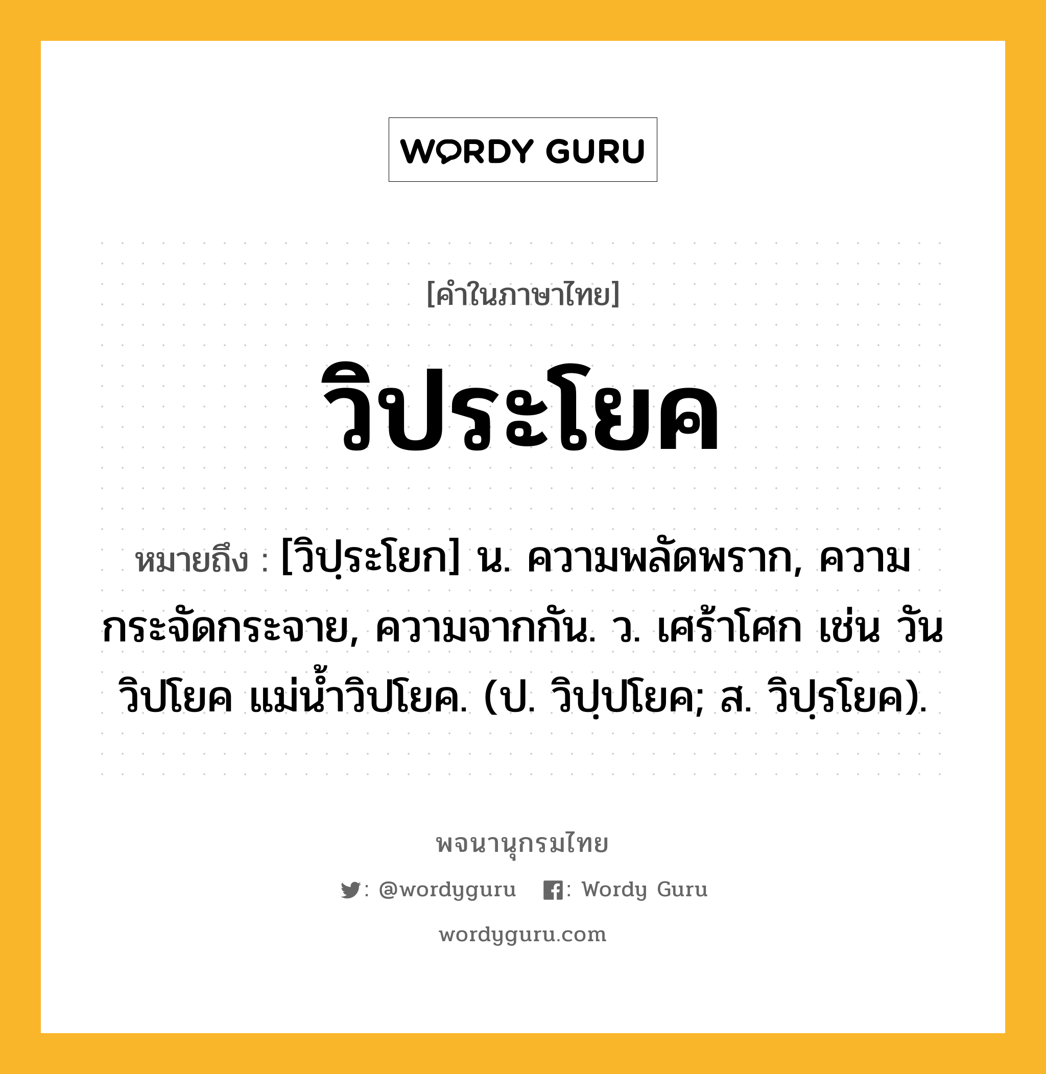 วิประโยค หมายถึงอะไร?, คำในภาษาไทย วิประโยค หมายถึง [วิปฺระโยก] น. ความพลัดพราก, ความกระจัดกระจาย, ความจากกัน. ว. เศร้าโศก เช่น วันวิปโยค แม่น้ำวิปโยค. (ป. วิปฺปโยค; ส. วิปฺรโยค).