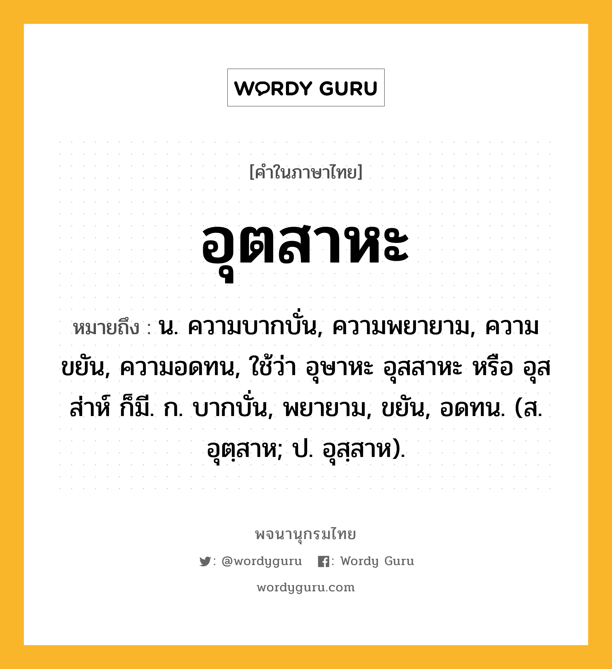 อุตสาหะ หมายถึงอะไร?, คำในภาษาไทย อุตสาหะ หมายถึง น. ความบากบั่น, ความพยายาม, ความขยัน, ความอดทน, ใช้ว่า อุษาหะ อุสสาหะ หรือ อุสส่าห์ ก็มี. ก. บากบั่น, พยายาม, ขยัน, อดทน. (ส. อุตฺสาห; ป. อุสฺสาห).