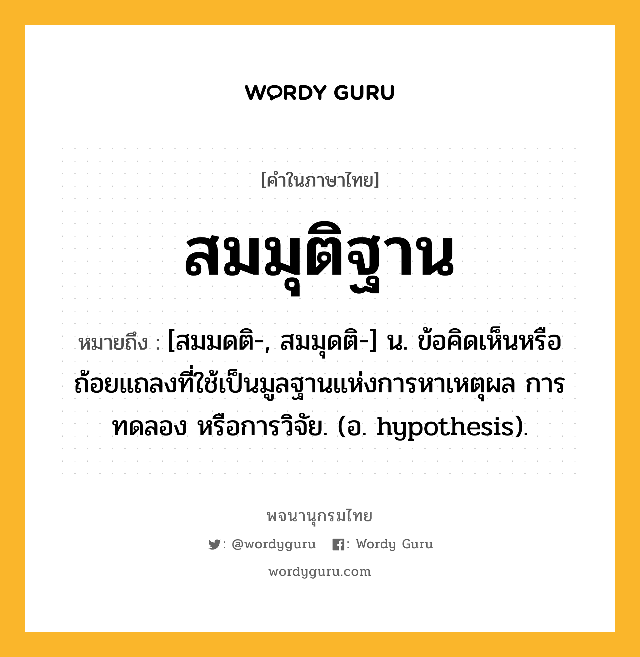 สมมุติฐาน หมายถึงอะไร?, คำในภาษาไทย สมมุติฐาน หมายถึง [สมมดติ-, สมมุดติ-] น. ข้อคิดเห็นหรือถ้อยแถลงที่ใช้เป็นมูลฐานแห่งการหาเหตุผล การทดลอง หรือการวิจัย. (อ. hypothesis).