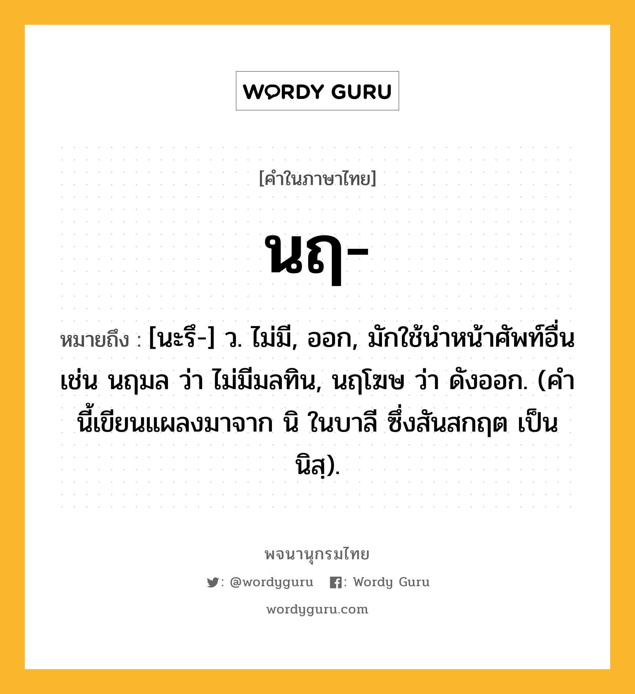 นฤ ความหมาย หมายถึงอะไร?, คำในภาษาไทย นฤ- หมายถึง [นะรึ-] ว. ไม่มี, ออก, มักใช้นําหน้าศัพท์อื่น เช่น นฤมล ว่า ไม่มีมลทิน, นฤโฆษ ว่า ดังออก. (คํานี้เขียนแผลงมาจาก นิ ในบาลี ซึ่งสันสกฤต เป็น นิสฺ).