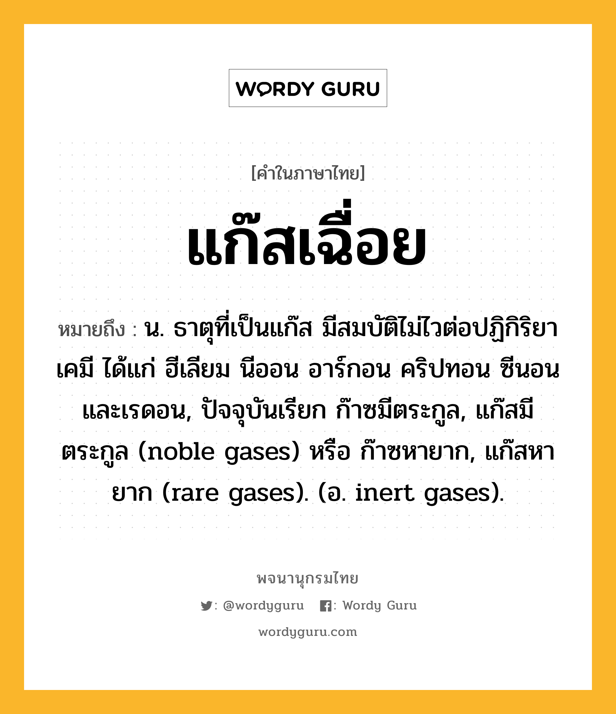 แก๊สเฉื่อย หมายถึงอะไร?, คำในภาษาไทย แก๊สเฉื่อย หมายถึง น. ธาตุที่เป็นแก๊ส มีสมบัติไม่ไวต่อปฏิกิริยาเคมี ได้แก่ ฮีเลียม นีออน อาร์กอน คริปทอน ซีนอน และเรดอน, ปัจจุบันเรียก ก๊าซมีตระกูล, แก๊สมีตระกูล (noble gases) หรือ ก๊าซหายาก, แก๊สหายาก (rare gases). (อ. inert gases).