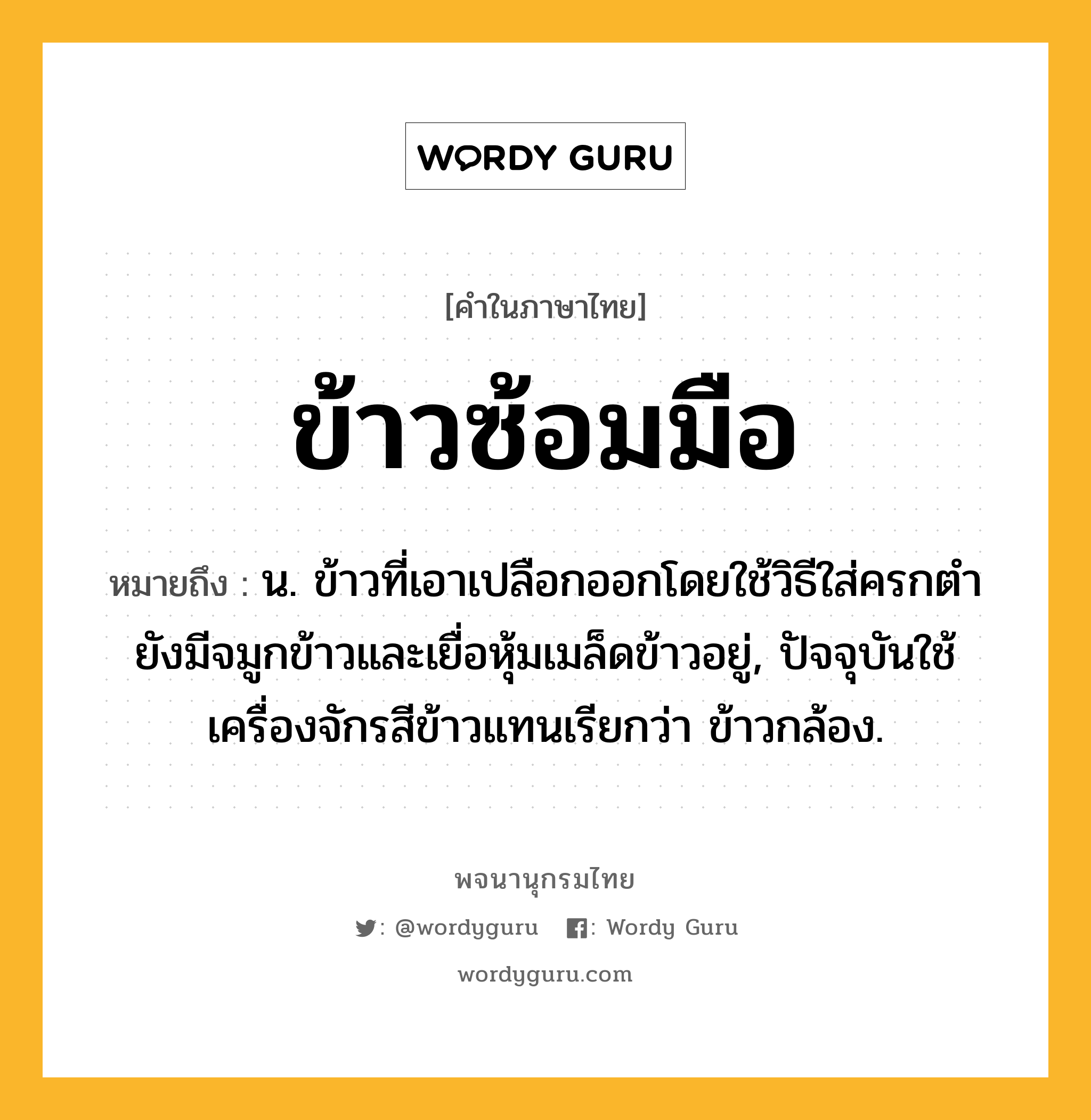 ข้าวซ้อมมือ หมายถึงอะไร?, คำในภาษาไทย ข้าวซ้อมมือ หมายถึง น. ข้าวที่เอาเปลือกออกโดยใช้วิธีใส่ครกตำ ยังมีจมูกข้าวและเยื่อหุ้มเมล็ดข้าวอยู่, ปัจจุบันใช้เครื่องจักรสีข้าวแทนเรียกว่า ข้าวกล้อง.